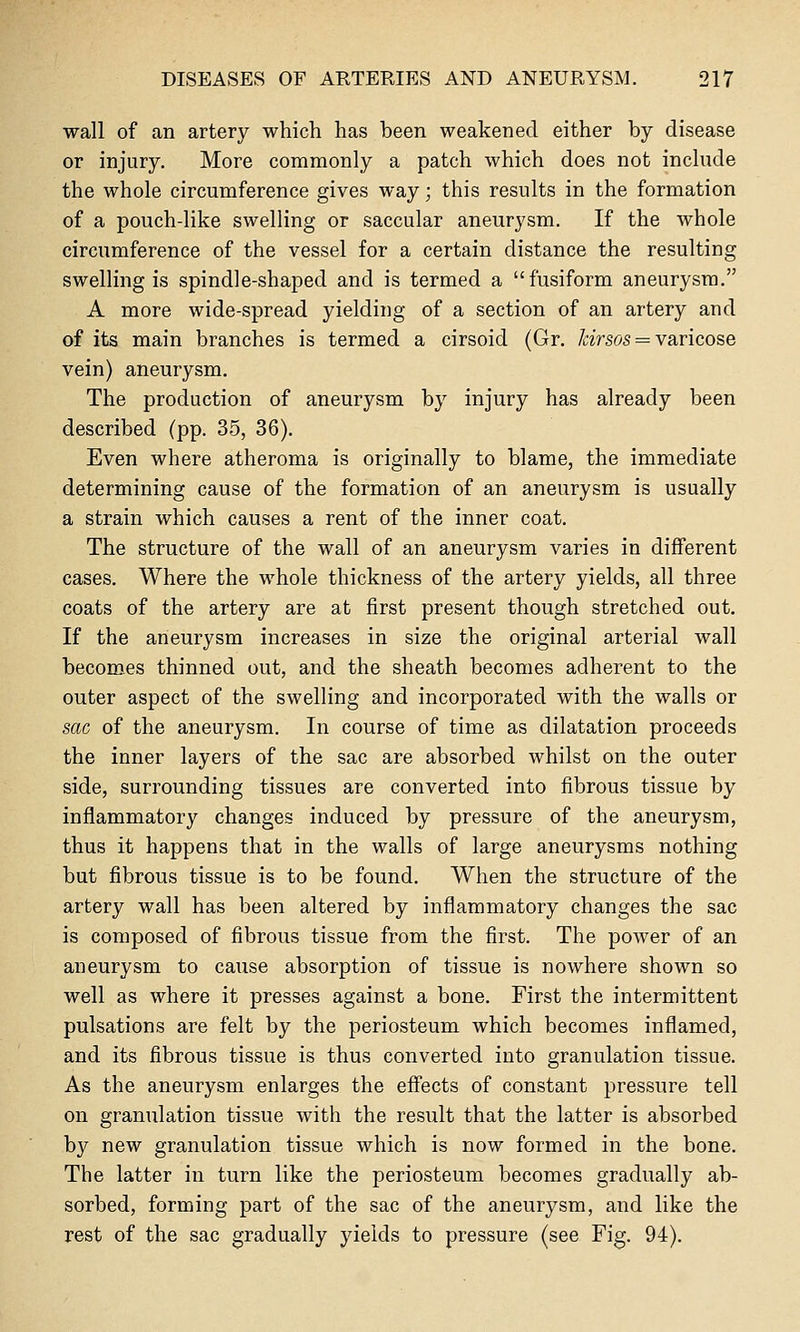 wall of an artery which has been weakened either by disease or injury. More commonly a patch which does not include the whole circumference gives way; this results in the formation of a pouch-like swelling or saccular aneurysm. If the whole circumference of the vessel for a certain distance the resulting swelling is spindle-shaped and is termed a fusiform aneurysm. A more wide-spread yielding of a section of an artery and of its main branches is termed a cirsoid (Gr. /aVsos = varicose vein) aneurysm. The production of aneurysm by injury has already been described (pp. 35, 36). Even where atheroma is originally to blame, the immediate determining cause of the formation of an aneurysm is usually a strain which causes a rent of the inner coat. The structure of the wall of an aneurysm varies in different cases. Where the whole thickness of the artery yields, all three coats of the artery are at first present though stretched out. If the aneurysm increases in size the original arterial wall becoroes thinned out, and the sheath becomes adherent to the outer aspect of the swelling and incorporated with the walls or sac of the aneurysm. In course of time as dilatation proceeds the inner layers of the sac are absorbed whilst on the outer side, surrounding tissues are converted into fibrous tissue by inflammatory changes induced by pressure of the aneurysm, thus it happens that in the walls of large aneurysms nothing but fibrous tissue is to be found. When the structure of the artery wall has been altered by inflammatory changes the sac is composed of fibrous tissue from the first. The power of an aneurysm to cause absorption of tissue is nowhere shown so well as where it presses against a bone. First the intermittent pulsations are felt by the periosteum which becomes inflamed, and its fibrous tissue is thus converted into granulation tissue. As the aneurysm enlarges the efiects of constant pressure tell on granulation tissue with the result that the latter is absorbed by new granulation tissue which is now formed in the bone. The latter in turn like the periosteum becomes gradually ab- sorbed, forming part of the sac of the aneurysm, and like the rest of the sac gradually yields to pressure (see Fig. 94).