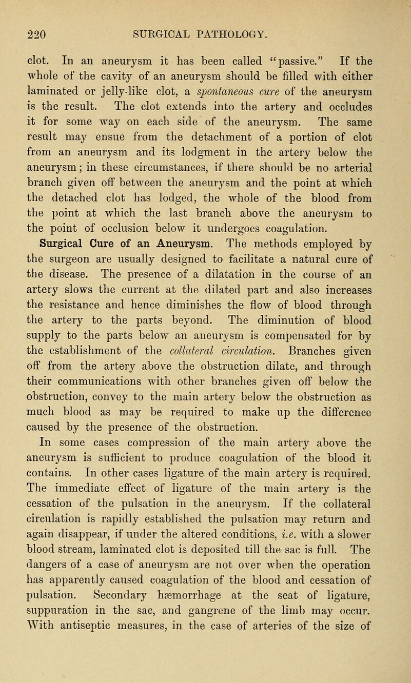 clot. In an aneurysm it has been called passive. If the whole of the cavity of an aneurysm should be filled with either laminated or jelly-like clot, a spontaneous cure of the aneurysm is the result. The clot extends into the artery and occludes it for some way on each side of the aneurysm. The same result may ensue from the detachment of a portion of clot from an aneurysm and its lodgment in the artery below the aneurysm; in these circumstances, if there should be no arterial branch given off between the aneurysm and the point at which the detached clot has lodged, the whole of the blood from the point at which the last branch above the aneurysm to the point of occlusion below it undergoes coagulation. Surgical Cure of an Aneurysm. The methods employed by the surgeon are usually designed to facilitate a natural cure of the disease. The presence of a dilatation in the course of an artery slows the current at the dilated part and also increases the resistance and hence diminishes the flow of blood through the artery to the parts beyond. The diminution of blood supply to the parts below an aneurysm is compensated for by the establishment of the collateral circulation. Branches given off from the artery above the obstruction dilate, and through their communications with other branches given off below the obstruction, convey to the main artery below the obstruction as much blood as may be required to make up the difference caused by the presence of the obstruction. In some cases compression of the main artery above the aneurysm is sufficient to produce coagulation of the blood it contains. In other cases ligature of the main artery is required. The immediate effect of ligature of the main artery is the cessation of the pulsation in the aneurysm. If the collateral circulation is rapidly established the pulsation may return and again disappear, if under the altered conditions, i.e. with a slower blood stream, laminated clot is deposited till the sac is full. The dangers of a case of aneurysm are not over when the operation has apparently caused coagulation of the blood and cessation of pulsation. Secondary haemorrhage at the seat of ligature, suppuration in the sac, and gangrene of the limb may occur. With antiseptic measures, in the case of arteries of the size of