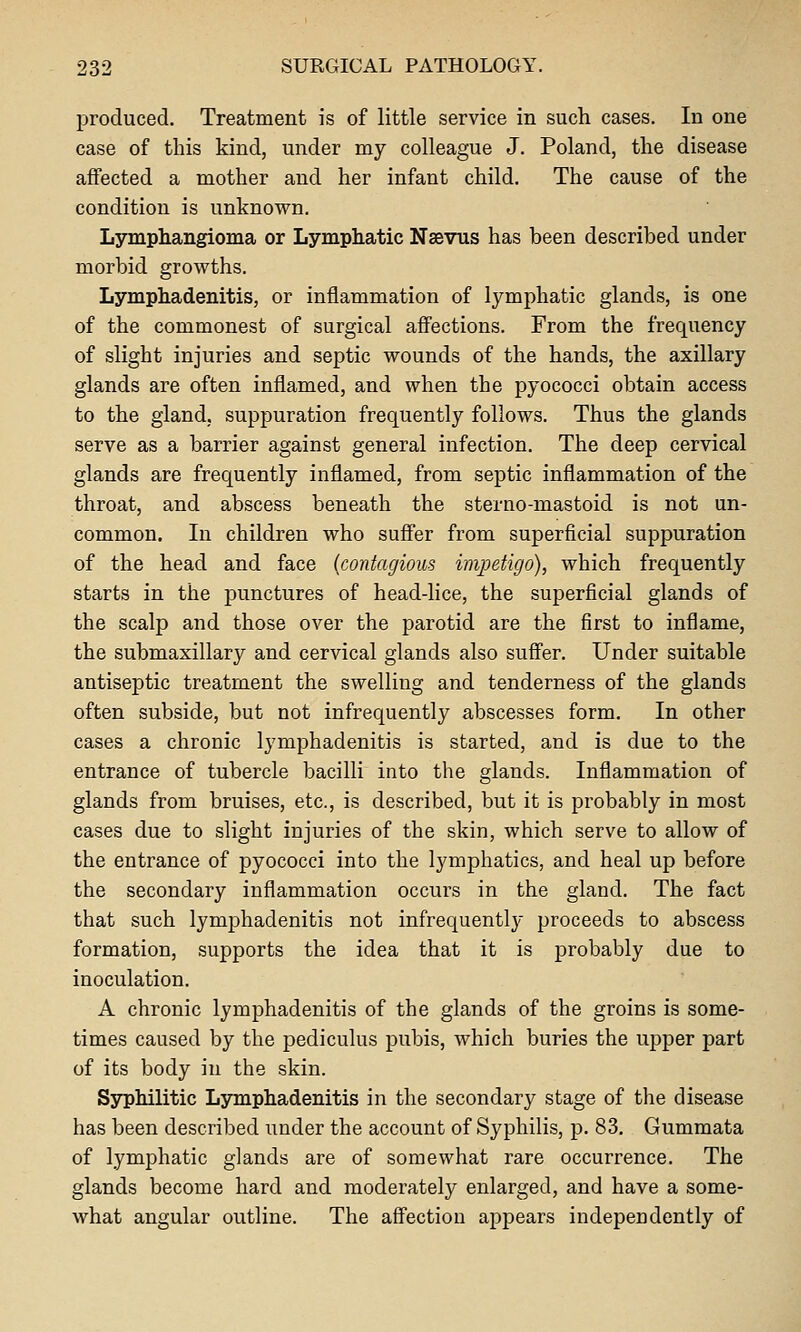 produced. Treatment is of little service in such cases. In one case of this kind, under my colleague J. Poland, the disease affected a mother and her infant child. The cause of the condition is unknown. Lymphangioma or Lymphatic Nsevus has been described under morbid growths. Lymphadenitis, or inflammation of lymphatic glands, is one of the commonest of surgical affections. From the frequency of slight injuries and septic wounds of the hands, the axillary glands are often inflamed, and when the pyococci obtain access to the gland, suppuration frequently follows. Thus the glands serve as a barrier against general infection. The deep cervical glands are frequently inflamed, from septic inflammation of the throat, and abscess beneath the sterno-mastoid is not un- common. In children who suffer from superficial suppuration of the head and face {contagious impetigo), which frequently starts in the punctures of head-lice, the superficial glands of the scalp and those over the parotid are the first to inflame, the submaxillary and cervical glands also suffer. Under suitable antiseptic treatment the swelling and tenderness of the glands often subside, but not infrequently abscesses form. In other cases a chronic lymphadenitis is started, and is due to the entrance of tubercle bacilli into the glands. Inflammation of glands from bruises, etc., is described, but it is probably in most cases due to slight injuries of the skin, which serve to allow of the entrance of pyococci into the lymphatics, and heal up before the secondary inflammation occurs in the gland. The fact that such lymphadenitis not infrequentlj proceeds to abscess formation, supports the idea that it is probably due to inoculation. A chronic lymphadenitis of the glands of the groins is some- times caused by the pediculus pubis, which buries the upper part of its body in the skin. Syphilitic Lymphadenitis in the secondary stage of the disease has been described under the account of Syphilis, p. 83. Gummata of lymphatic glands are of somewhat rare occurrence. The glands become hard and moderately enlarged, and have a some- what angular outline. The affection appears independently of