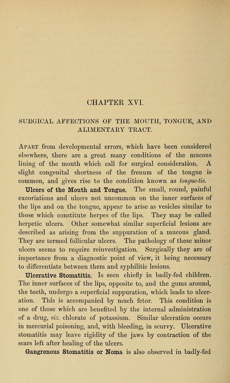 SUEGICAL AFFECTIONS OF THE MOUTH, TONGUE, AND ALIMENTARY TRACT. Apart from developmental errors, which have been considered elsewhere, there are a great many conditions of the mucous lining of the mouth which call for surgical consideration. A slight congenital shortness of the frenum of the tongue is common, and gives rise to the condition known as tongue-tie. Ulcers of the Mouth and Tongue. The small, round, painful excoriations and ulcers not uncommon on the inner surfaces of the lips and on the tongue, appear to arise as vesicles similar to those which constitute herpes of the lips. They may be called herpetic ulcers. Other somewhat similar superficial lesions are described as arising from the suppuration of a mucous gland. They are termed follicular ulcers. The pathology of these minor ulcers seems to require reinvestigation. Surgically they are of importance from a diagnostic point of view, it being necessary to differentiate between them and syphilitic lesions. Ulcerative Stomatitis. Is seen chiefly in badly-fed children. The inner surfaces of the lips, opposite to, and the gums around, the teeth, undergo a superficial suppuration, which leads to ulcer- ation. This is accompanied by much fetor. This condition is one of those which are benefited by the internal administration of a drug, viz. chlorate of potassium. Similar ulceration occurs in mercurial poisoning, and, with bleeding, in scurvy. Ulcerative stomatitis may leave rigidity of the jaws by contraction of the scars left after healing of the ulcers. Gangrenous Stomatitis or Noma is also observed in badly-fed