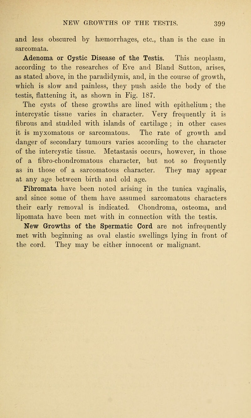 and less obscured by haemorrhages, etc., than is the case in sarcomata. Adenoma or Cystic Disease of the Testis. This neoplasm, according to the researches of Eve and Bland Sutton, arises, as stated above, in the paradidymis, and, in the course of growth, which is slow and painless, they push aside the body of the testis, flattening it, as shown in Fig. 187. The cysts of these growths are lined with epithelium ; the intercystic tissue varies in character. Very frequently it is fibrous and studded with islands of cartilage ; in other cases it is myxomatous or sarcomatous. The rate of growth and danger of secondary tumours varies according to the character of the intercystic tissue. Metastasis occurs, however, in those of a fibro-chondromatous character, but not so frequently as in those of a sarcomatous character. They may appear at any age between birth and old age. Fibromata have been noted arising in the tunica vaginalis, and since some of them have assumed sarcomatous characters their early removal is indicated. Chondroma, osteoma, and lipomata have been met with in connection with the testis. New Growths of the Spermatic Cord are not infrequently met with beginning as oval elastic swellings lying in front of the cord. They may be either innocent or malignant.