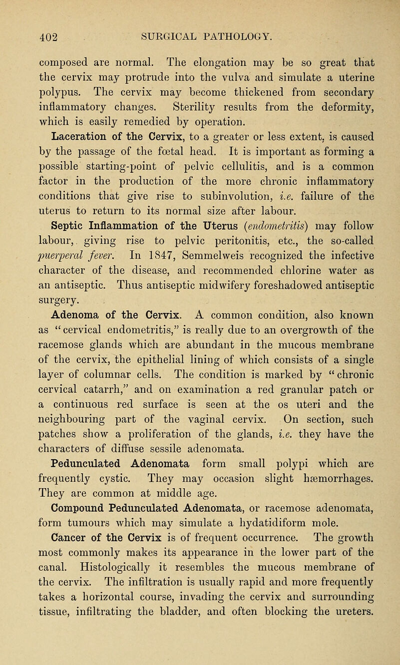 composed are normal. The elongation may be so great that the cervix may protrude into the vulva and simulate a uterine polypus. The cervix may become thickened from secondary inflammatory changes. Sterility results from the deformity, which is easily remedied by operation. Laceration of the Cervix, to a greater or less extent, is caused by the passage of the foetal head. It is important as forming a possible starting-point of pelvic cellulitis, and is a common factor in the production of the more chronic inflammatory conditions that give rise to subinvolution, i.e. failure of the uterus to return to its normal size after labour. Septic Inflammation of the Uterus (endometritis) may follow labour,, giving rise to pelvic peritonitis, etc., the so-called ^merperal fever. In 1847, Semmelweis recognized the infective character of the disease, and recommended chlorine water as an antiseptic. Thus antiseptic midwifery foreshadowed antiseptic surgery. Adenoma of the Cervix. A common condition, also known as  cervical endometritis, is really due to an overgrowth of the racemose glands which are abundant in the mucous membrane of the cervix, the epithelial lining of which consists of a single layer of columnar cells. The condition is marked by  chronic cervical catarrh, and on examination a red granular patch or a continuous red surface is seen at the os uteri and the neighbouring part of the vaginal cervix. On section, such patches show a proliferation of the glands, i.e. they have the characters of diffuse sessile adenomata. Pedunculated Adenomata form small polypi which are frequently cystic. They may occasion slight haemorrhages. They are common at middle age. Compound Pedunculated Adenomata, or racemose adenomata, form tumours which may simulate a hydatidiform mole. Cancer of the Cervix is of frequent occurrence. The growth most commonly makes its appearance in the lower part of the canal. Histologically it resembles the mucous membrane of the cervix. The infiltration is usually rapid and more frequently takes a horizontal course, invading the cervix and surrounding tissue, infiltrating the bladder, and often blocking the ureters.