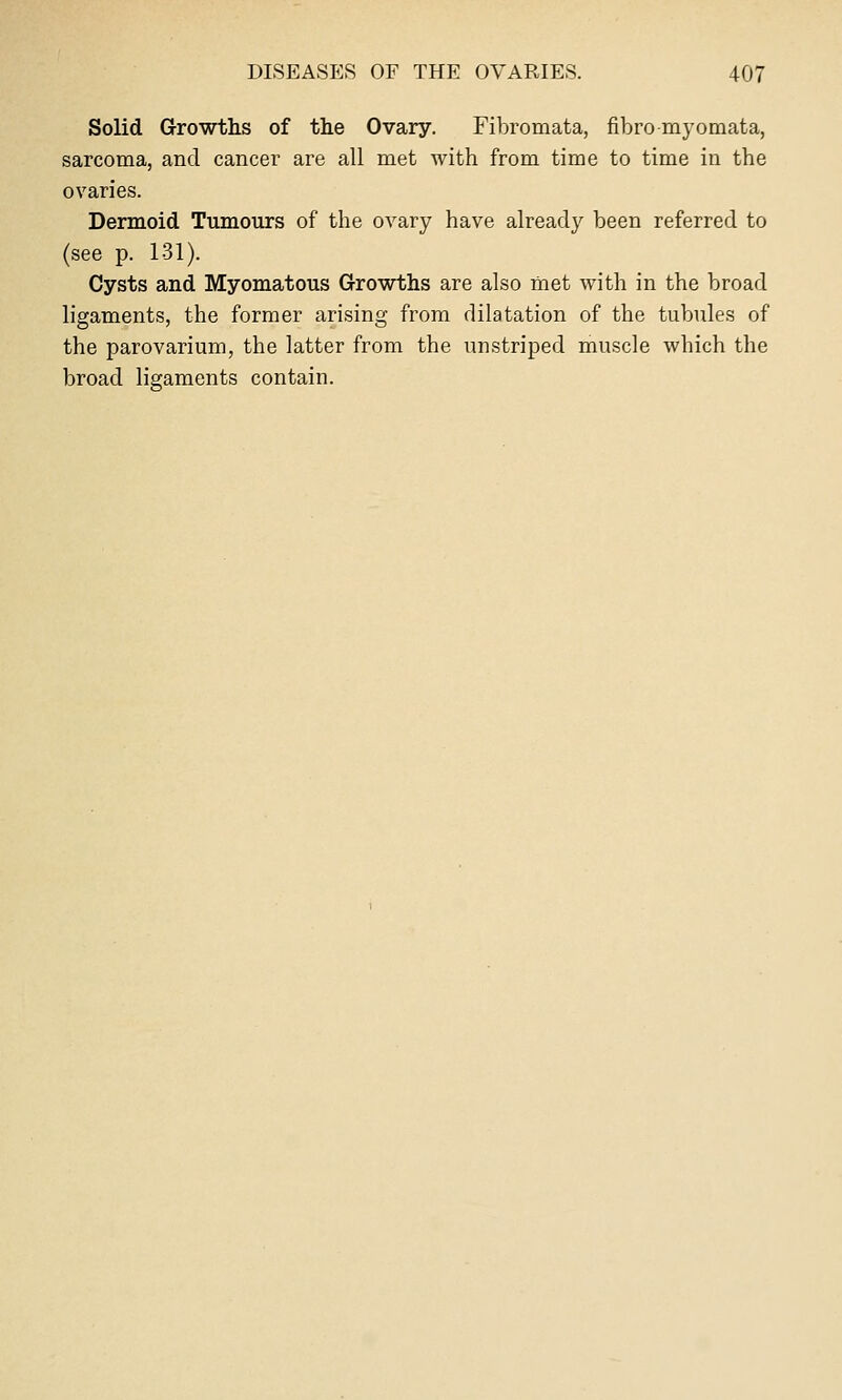 Solid Growths of the Ovary. Fibromata, fibre myomata, sarcoma, and cancer are all met with from time to time in the ovaries. Dermoid Tumours of the ovary have already been referred to (see p. 131). Cysts and Myomatous Growths are also met with in the broad ligaments, the former arising from dilatation of the tubules of the parovarium, the latter from the unstriped muscle which the broad ligaments contain.