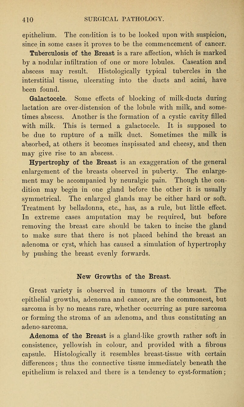 epithelium. The condition is to be looked upon with suspicion, since in some cases it proves to be the commencement of cancer. Tuberculosis of the Breast is a rare affection, which is marked by a nodular infiltration of one or more lobules. Caseation and abscess may result. Histologically typical tubercles in the interstitial tissue, ulcerating into the ducts and acini, have been found. Galactocele. Some effects of blocking of milk-ducts during lactation are over-distension of the lobule with milk, and some- times abscess. Another is the formation of a cystic cavity filled with milk. This is termed a galactocele. It is supposed to be due to rupture of a milk duct. Sometimes the milk is absorbed, at others it becomes inspissated and cheesy, and then may give rise to an abscess.. Hypertrophy of the Breast is an exaggeration of the general enlargement of the breasts observed in puberty. The enlarge- ment may be accompanied by neuralgic pain. Though the con- dition may begin in one gland before the other it is usually symmetrical. The enlarged glands may be either hard or soft. Treatment by belladonna, etc., has, as a rule, but little effect. In extreme cases amputation may be required, but before removing the breast care should be taken to incise the gland to make sure that there is not placed behind the breast an adenoma or cyst, which has caused a simulation of hypertrophy by pushing the breast evenly forwards. New Grrowths of the Breast. Great variety is observed in tumours of the breast. The epithelial growths, adenoma and cancer, are the commonest, but sarcoma is by no means rare, whether occurring as pure sarcoma or forming the stroma of an adenoma, and thus constituting an adeno-sarcoma. Adenoma of the Breast is a gland-like growth rather soft in consistence, yellowish in colour, and provided with a fibrous capsule. Histologically it resembles breast-tissue with certain differences; thus the connective tissue immediately beneath the epithelium is relaxed and there is a tendency to cyst-formation;