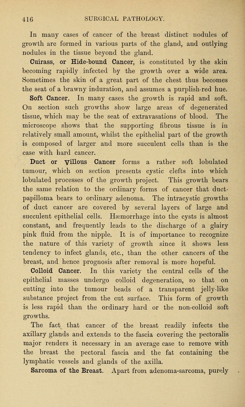 In mauy cases of cancer of the breast distinct nodules of growth are formed in various parts of the gland, and outlying nodules in the tissue beyond the gland. Cuirass, or Hide-bound Cancer, is constituted by the skin becoming rapidly infected by the growth over a wide area. Sometimes the skin of a great part of the chest thus becomes the seat of a brawny induration, and assumes a purplish-red hue. Soft Cancer. In many cases the growth is rapid and soft. On section such growths show large areas of degenerated tissue, which may be the seat of extravasations of blood. The microscope shows that the supporting fibrous tissue is in relatively small amount, whilst the epithelial part of the growth is composed of larger and more succulent cells than is the case with hard cancer. Duct or villous Cancer forms a rather soft lobulated tumour, which on section presents cystic clefts into which lobulated processes of the growth project. This growth bears the same relation to the ordinary forms of cancer that duct- papilloma bears to ordinary adenoma. The intracystic growths of duct cancer are covered by several layers of large and succulent epithelial cells. Hscmorrhage into the cysts is almost constant, and frequently leads to the discharge of a glairy pink fluid from the nipple. It is of importance to recognize the nature of this variety of growth since it shows less tendency to infect glands, etc., than the other cancers of the breast, and hence prognosis after removal is more hopeful. Colloid Cancer. In this variety the central cells of the epithelial masses undergo colloid degeneration, so that on cutting into the tumour beads of a transparent jelly-like substance project from the cut surface. This form of growth is less rapid than the ordinary hard or the non-colloid soft growths. The fact that cancer of the breast readily infects the axillary glands and extends to the fascia covering the pectoralis major renders it necessary in an average case to remove with the breast the pectoral fascia and the fat containing the lymphatic vessels and glands of the axilla. Sarcoma of the Breast. Apart from adenoma-sarcoma, purely