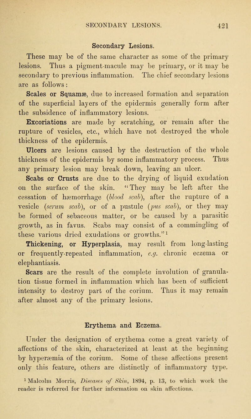 Secondary Lesions. These may be of the same character as some of the primary lesions. Thus a pigment-macule may be primary, or it may be secondary to previous inflammation. The chief secondary lesions are as follows: Scales or Squamae, due to increased formation and separation of the superficial layers of the epidermis generally form after the subsidence of inflammatory lesions. Excoriations are made by scratching, or remain after the rupture of vesicles, etc., which have not destroyed the whole thickness of the epidermis. Ulcers are lesions caused by the destruction of the whole thickness of the epidermis by some inflammatory process. Thus any primary lesion may break down, leaving an ulcer. Scabs or Crusts are due to the drying of liquid exudation on the surface of the skin.  They may be left after the cessation of haemorrhage {hloocl scab), after the rupture of a vesicle {serum scab), or of a pustule (pus scab), or they may be formed of sebaceous matter, or be caused by a parasitic growth, as in favus. Scabs may consist of a commingling of these various dried exudations or growths.^ Thickening, or Hyperplasia, may result from long-lasting or frequently-repeated inflammation, e.g. chronic eczema or elephantiasis. Scars are the result of the complete involution of granula- tion tissue formed in inflammation which has been of sufficient intensity to destroy part of the corium. Thus it may remain after almost any of the primary lesions. Erythema and Eczema. Under the designation of erythema come a great variety of affections of the skin, characterized at least at the beginning by hypergemia of the corium. Some of these affections present only this feature, others are distinctly of inflammatory type. ^ Malcohn Mox'ris, Diseases of Skin, 1894, p. 13, to which work the reader is referred for further information on skin aflPections.