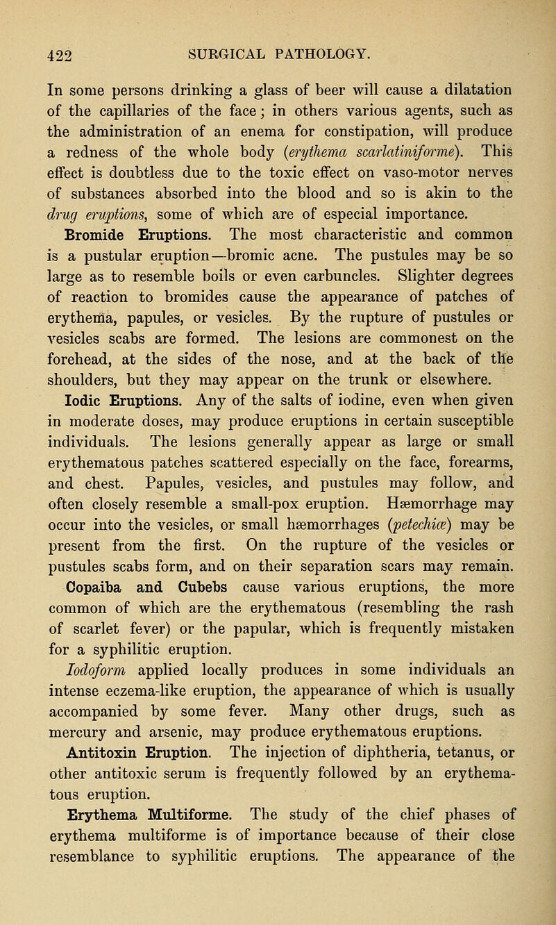 In some persons drinking a glass of beer will cause a dilatation of the capillaries of the face; in others various agents, such as the administration of an enema for constipation, will produce a redness of the whole body {erythema scarlatiniforme). This effect is doubtless due to the toxic effect on vaso-motor nerves of substances absorbed into the blood and so is akin to the drug eruptions, some of which are of especial importance. Bromide Eruptions. The most characteristic and common is a pustular eruption—bromic acne. The pustules may be so large as to resemble boils or even carbuncles. Slighter degrees of reaction to bromides cause the appearance of patches of erythema, papules, or vesicles. By the rupture of pustules or A^esicles scabs are formed. The lesions are commonest on the forehead, at the sides of the nose, and at the back of tile shoulders, but they may appear on the trunk or elsewhere. Iodic Eruptions. Any of the salts of iodine, even when given in moderate doses, may produce eruptions in certain susceptible individuals. The lesions generally appear as large or small erythematous patches scattered especially on the face, forearms, and chest. Papules, vesicles, and pustules may follow, and often closely resemble a small-pox eruption. Haemorrhage may occur into the vesicles, or small haemorrhages (petechice) may be present from the first. On the rupture of the vesicles or pustules scabs form, and on their separation scars may remain. Copaiba and Cubebs cause various eruptions, the more common of which are the erythematous (resembling the rash of scarlet fever) or the papular, which is frequently mistaken for a syphilitic eruption. Iodoform applied locally produces in some individuals an intense eczema-like eruption, the appearance of which is usually accompanied by some fever. Many other drugs, such as mercury and arsenic, may produce erythematous eruptions. Antitoxin Eruption. The injection of diphtheria, tetanus, or other antitoxic serum is frequently followed by an erythema- tous eruption. Erythema Multiforme. The study of the chief phases of erythema multiforme is of importance because of their close resemblance to syphilitic eruptions. The appearance of the