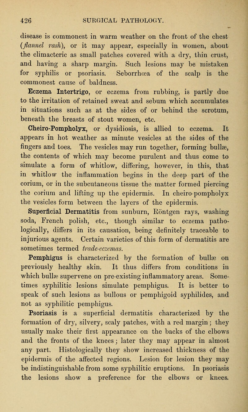disease is commonest in warm weather on the front of the chest {flannel rash), or it may appear, especially in women, about the climacteric as small patches covered with a dry, thin crust, and having a sharp margin. Such lesions may be mistaken for syphilis or psoriasis. Seborrhoea of the scalp is the commonest cause of baldness. Eczema Intertrigo, or eczema from rubbing, is partly due to the irritation of retained sweat and sebum which accumulates in situations such as at the sides of or behind the scrotum, beneath the breasts of stout women, etc. Cheiro-Pompliolyx, or dysidiosis, is allied to eczema. It appears in hot weather as minute vesicles at the sides of the fingers and toes. The vesicles may run together, forming bullae, the contents of which may become purulent and thus come to simulate a form of whitlow, differing, however, in this, that in whitlow the inflammation begins in the deep part of the corium, or in the subcutaneous tissue the matter formed piercing the corium and lifting up the epidermis. In cheiro-pompholyx the vesicles form between the layers of the epidermis. Superficial Dermatitis from sunburn, Eontgen rays, washing soda, French polish, etc., though similar to eczema patho- logically, differs in its causation, being definitely traceable to injurious agents. Certain varieties of this form of dermatitis are sometimes termed trade-eczemas. Pemphigus is characterized by the formation of bullae on previously healthy skin. It thus differs from conditions in which bullae supervene on pre-existing inflammatory areas. Some- times syphilitic lesions simulate pemphigus. It is better to speak of such lesions as bullous or pemphigoid syphilides, and not as syphilitic pemphigus. Psoriasis is a superficial dermatitis characterized by the formation of dry, silvery, scaly patches, with a red margin; they usually make their first appearance on the backs of the elbows and the fronts of the knees; later they may appear in almost any part. Histologically they show increased thickness of the epidermis of the affected regions. Lesion for lesion they may be indistinguishable from some syphilitic eruptions. In psoriasis the lesions show a preference for the elbows or knees.