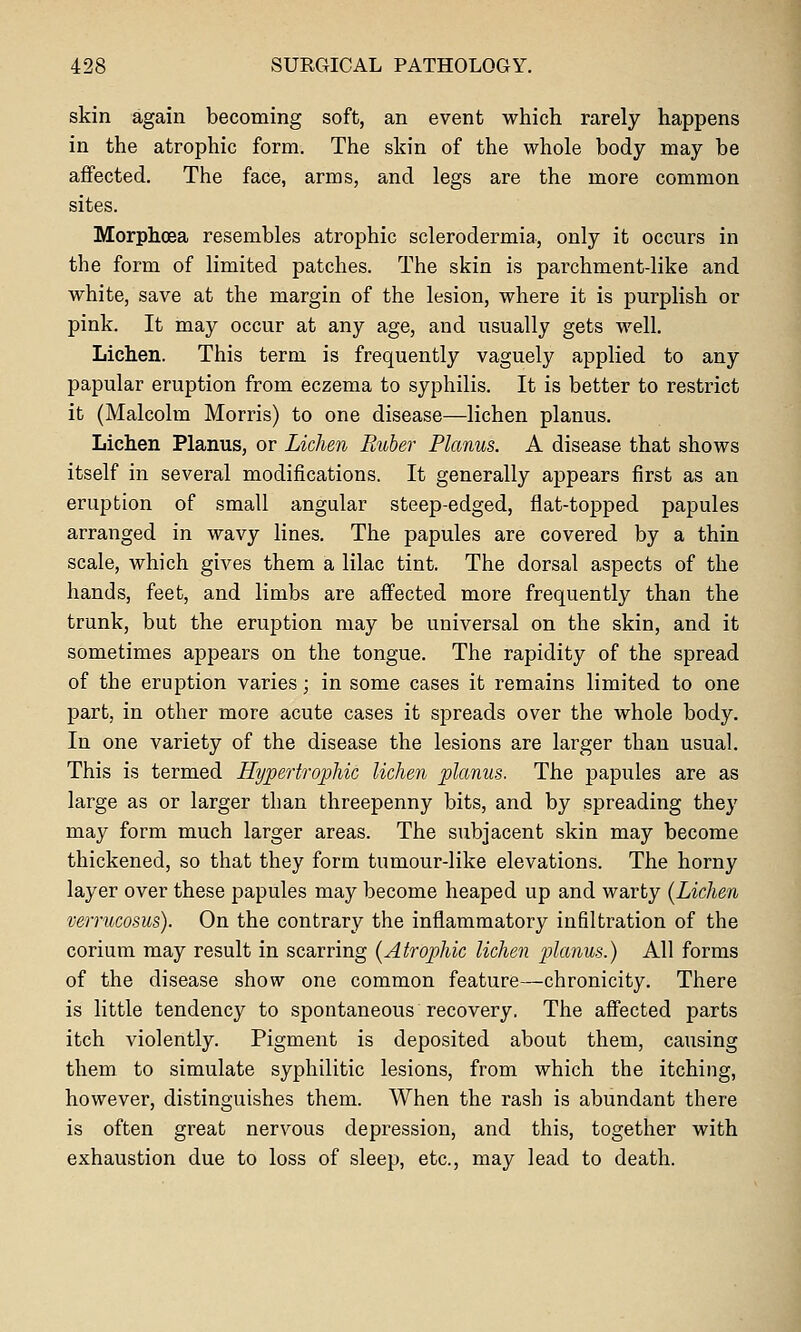 skin again becoming soft, an event which rarely happens in the atrophic form. The skin of the whole body may be affected. The face, arms, and legs are the more common sites. Morphoea resembles atrophic sclerodermia, only it occurs in the form of limited patches. The skin is parchment-like and white, save at the margin of the lesion, where it is purplish or pink. It may occur at any age, and usually gets well. Lichen. This term is frequently vaguely applied to any papular eruption from eczema to syphilis. It is better to restrict it (Malcolm Morris) to one disease—lichen planus. Lichen Planus, or Lichen Ruber Planus. A disease that shows itself in several modifications. It generally appears first as an eruption of small angular steep-edged, flat-topped papules arranged in wavy lines. The papules are covered by a thin scale, which gives them a lilac tint. The dorsal aspects of the hands, feet, and limbs are affected more frequently than the trunk, but the eruption may be universal on the skin, and it sometimes appears on the tongue. The rapidity of the spread of the eruption varies; in some cases it remains limited to one part, in other more acute cases it spreads over the whole body. In one variety of the disease the lesions are larger than usual. This is termed Hypertrophic lichen planus. The papules are as large as or larger than threepenny bits, and by spreading they may form much larger areas. The subjacent skin may become thickened, so that they form tumour-like elevations. The horny layer over these papules may become heaped up and warty {Lichen verrucosus). On the contrary the inflammatory infiltration of the corium may result in scarring {Atrophic lichen planus.) All forms of the disease show one common feature—chronicity. There is little tendency to spontaneous recovery. The affected parts itch violently. Pigment is deposited about them, causing them to simulate syphilitic lesions, from which the itching, however, distinguishes them. When the rash is abundant there is often great nervous depression, and this, together with exhaustion due to loss of sleep, etc., may lead to death.