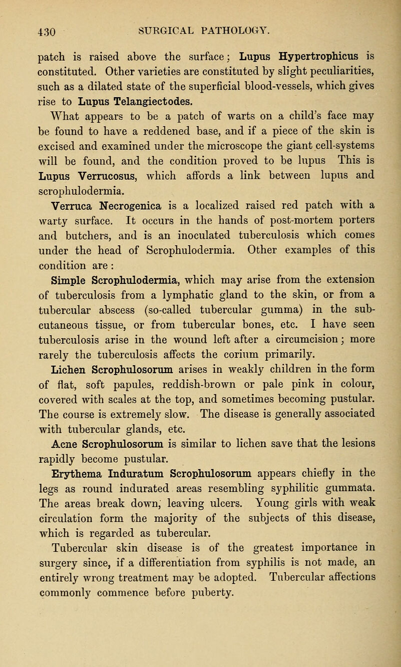 patch is raised above the surface; Lupus Hypertrophicus is constituted. Other varieties are constituted by slight peculiarities, such as a dilated state of the superficial blood-vessels, which gives rise to Lupus Telangiectodes. What appears to be a patch of warts on a child's face may be found to have a reddened base, and if a piece of the skin is excised and examined under the microscope the giant cell-systems will be found, and the condition proved to be lupus This is Lupus Verrucosus, which affords a link between lupus and scrophulodermia. Verruca Necrogenica is a localized raised red patch with a warty surface. It occurs in the hands of post-mortem porters and butchers, and is an inoculated tuberculosis which comes under the head of Scrophulodermia. Other examples of this condition are ; Simple Scrophulodermia, which may arise from the extension of tuberculosis from a lymphatic gland to the skin, or from a tubercular abscess (so-called tubercular gumma) in the sub- cutaneous tissue, or from tubercular bones, etc. I have seen tuberculosis arise in the wound left after a circumcision; more rarely the tuberculosis affects the corium primarily. Lichen Scrophulosorum arises in weakly children in the form of flat, soft papules, reddish-brown or pale pink in colour, covered with scales at the top, and sometimes becoming pustular. The course is extremelj^ slow. The disease is generally associated with tubercular glands, etc. Acne Scrophulosorum is similar to lichen save that the lesions rapidly become pustular. Erythema Induratum Scrophulosorum appears chiefly in the legs as round indurated areas resembling syphilitic gummata. The areas break down, leaving ulcers. Young girls with weak circulation form the majority of the subjects of this disease, which is regarded as tubercular. Tubercular skin disease is of the greatest importance in surgery since, if a diff'erentiation from syphilis is not made, an entirely wrong treatment may be adopted. Tubercular aff'ections commonly commence before puberty.