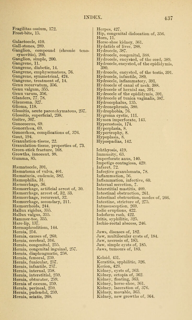 43; Fragilitas ossium, 172. Frost-bite, 15. Galactocele, 410. Gall-stones, 289. Ganglion, compound (chronic teno- synovitis), 200. Ganglion, simple, 200. Gangrene, 11. Gangrene, diabetic, 14. Gangrene, emphj'sematous, 76. Gangrene, symmetrical, 424. Gangrene, treatment of, 14. Genu recurvatum, 356. Genu valgum, 355. Genu varum, 356. Glanders, 77, 78. Glaucoma, 327. Glioma, 118. Glossitis, acute parenchymatous, 237. Glossitis, superficial, 238. Goitre, 307. Gonococcus, 69. Gonorrhcea, 69. Gonorrhoja, complications of, 376. Gout, 194. Granulation-tissue, 22. Granulation-tissue, properties of, 73. Green-stick fracture, 168. Growths, innocent, 98. Gumma, 85. Hasmatocele, 391. Haimatoma of viilva, 401. Hajmaturia, endemic, 382. Hajmophilia, 31. Hfemorrhage, 36. Hpemorrhage, artificial arrest of, 30. Hfemorrhage, arrest of, 32, 33. Haemorrhage, recurrent, 32. Haemorrhage, secondary, 211. Haemorrhoids, 244. Hallux rigidus, 355. Hallux valgus, 355. Hammer-toe, 355. Hare-lip, 137. Hermaphroditism, 144. Hernia, 254. Hernia, causes of, 260. Hernia, cerebral, 316. Hernia, congenital, 255. Hernia, congenital inguinal, 2-57. Hernia, diaiihragmatic, 258. Hernia, femoral, 259. Hernia, funicular, 257. Hernia, infantile, 2-57. Hernia, internal, 258. Hernia, interstitial, 2-59. Hernia, obturator, 2.59. Hernia of cscum, 259. Hernia, perineal, 259. Hernia, pudendal, 2,59. Hernia, sciatic, 260. Herpes, 427. Hip, congenital dislocation of, 356, Horn, 11, Horse-shoe kidney, 361. Hydatids of liver, 288. Hydrocele, .387. Hydrocele, congenital, 3S8. Hydrocele, encysted, of the cord, :J89. Hydrocele, encvsted, of the epididymis, 390. Hydrocele, encysted, of the testis, 391. Hydrocele, infantile, 389. Hydrocele, inflammatory, 391. Hydrocele of canal of neck. 388. Hydrocele of hernial sac, .391. Hydrocele of the epididymis, .391. Hydrocele of tunica vaginalis, .387. Hydrocephalus, 135. Hydronephrosis, 380. Hydrophobia, 76. Hygroma cystic. 111. Hymen imperforate, 143. Hyperostosis, 174. Hyperplasia, 8. Hypertrophy, 8. Hypoplasia, 8. Hypospadias, 142. Ichthyosis, 419. Immunity, 63. Imperforate anus, 140. Impetigo contagiosa, 429, Infarct, 72. Infective granulomata, 78. Inflammation, .56. Inflammation, infective, 60. Internal secretion, 7. Interstitial mastitis, 409. Intestinal obstruction, 261. Intestinal obstruction, modes of, 266. Intestine, stricture of, 275. lutussusception, 269. Iodic eruptions, 422. Iodoform rash, 422. Iritis, syphilitic, 325. Ischio-rectal abscess, 246. .Jaws, diseases of, 182, .Jaw, multilocular cysts of, 184. .Jaw, necrosis of, 183. Jaw, simple cysts of, 185. Jaws, tumours of, 183. Keloid, 431. Keratitis, syphilitic, 326. Kerion, 429. Kidnev, cysts of, 363. Kidney, ectopia of, 362. Kidney, floating, 363. Kidney, horse-shoe, 361, Kidney, laceration of, 376, Kidney, movable, 363, Kidney, new growths of, 364.