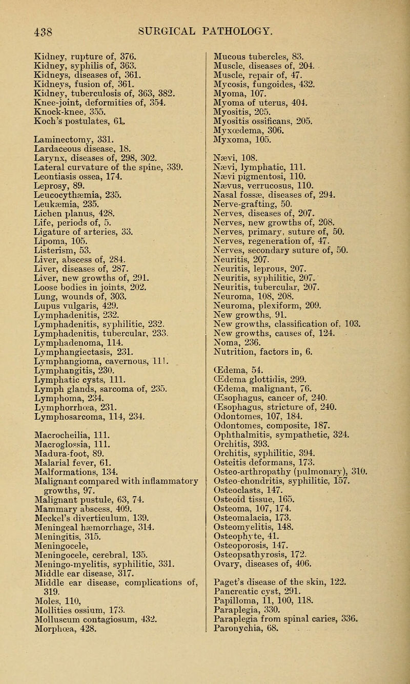 Kidney, rui^ture of, 376. Kidney, syphilis of, 363. Kidneys, diseases of, 361. Kidneys, fusion of, 36 L Kidney, tuberculosis of, 363, 382. Knee-joint, deforraibies of, 354. Knock-knee, 355. Koch's i^ostulates, 61. Laminectomy, 331. Lardaceous disease, 18. Larynx, diseases of, 298, 302. Lateral curvatui-e of the spine, -339. Leontiasis ossea, 174. Leprosy, 89. Leucocythfemia, 235. Leukfemia, 235. Lichen planus, 428. Life, periods of, 5. Ligature of arteries, 33. Lipoma, 105. Listerism, 53. Liver, abscess of, 284. Liver, diseases of, 287. Liver, new growths of, 291. Loose bodies in joints, 202. Lung, wounds of, 303. Lupus vulgaris, 429. Lymphadenitis, 232. Lymphadenitis, syphilitic, 232. Lymphadenitis, tubercular, 233. Lymphadenoma, 114. Lymphangiectasis, 231. Lymphangioma, cajvernous, 111. Lymphangitis, 230. Lymphatic cysts, 111. Lymph glands, sarcoma of, 235. Lymphoma, 234. Lymphorrhcea, 231. Lymphosarcoma, 114, 234. Macrocheilia, 111. Macroglossia, 111. Madura-foot, 89. Malarial fever, 61. Malformations, 134. Malignant compared with inflammatory growths, 97. Malignant pustule, 63, 74. Mammary abscess, 409. Meckel's diverticulum, 139. Meningeal haemorrhage, 314. Sleningitis, .315. Meningocele, Meningocele, cerebral, 13.5. Meningo-myelitis, syphilitic, 331. Middle ear disease, 317. Middle ear disease, complications of, 319. Moles, 110, Mollities ossium, 173. Molluscum contagiosum, 432. Morphrea, 428. Mucous tubercles, 83. Muscle, diseases of, 204. Muscle, repair of, 47. Mj'cosis, fungoides, 432. Myoma, 107. Myoma of uterus, 404. Myositis, 205. Myositis ossificans, 20.5. Myxcedema, 306. Myxoma, 105. Nsevi, 108. Nsevi, lymphatic. 111. Nsevi pigmentosi, 110. Nsevus, verrucosus, 110. Nasal fossae, diseases of, 294. Nerve-grafting, 50. Nerves, diseases of, 207. Nerves, new growths of, 208. Nerves, primary, suture of, 50. Nerves, regeneration of, 47. Nerves, secondary suture of, 50. Neuritis, 207- Neuritis, leprous, 207. Neuritis, sjqjhilitic, 207.' Neuritis, tubercular, 207. Neuroma, 108, 208. Neuroma, plexiform, 209. New growths, 91. New growths, classification of, 103. New growths, causes of, 124. Noma, 236. Nutrition, factors in, 6. (Edema, 54. CEdema glottidis, 299. (Edema., malignant, 76. CEsopIiagus, cancer of, 240. (Esophagus, stricture of, 240. Odontoraes, 107, 184. Odontomes, composite, 187. Ophthalmitis, sympathetic, 324. Orchitis, 393. Orchitis, syphilitic, 394. Osteitis deformans, 173. Osteo-arthropathy (pulmonary), 310. Osteo-chondritis, syphilitic, 157. Osteoclasts, 147. Osteoid tissue, 165. Osteoma, 107, 174. Osteomalacia, 173. Osteomyelitis, 148. Osteophyte, 41. Osteoporosis, 147. Osteopsathyrosis, 172. Ovary, diseases of, 406. Paget's disease of the skin, 122. Pancreatic cyst, 291. Papilloma, 11, 100, 118. Parajjlegia, 330. Paraplegia from spinal caries, 336. Paronychia, 68. .