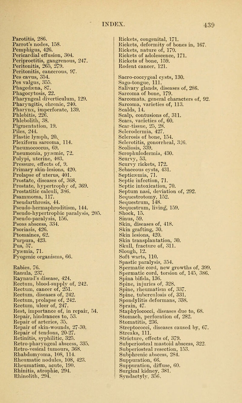 Parotitis, 286. Parrot's nodes, 158. Pemphigus, 426. Pericardial effusion, 304. Periproctitis, gangrenous, 247. Peritonitis, 26.5, 279. Peritonitis, cancerous, 97. Pes cavus, 354. Pes valgus, 355. Phagedena, 87. Phagocytosis, 22. Pharyngeal diverticulum, 129. Pharyngitis, chronic, 240. Pharynx, imperforate, 1.39. Phlebitis, 226. Phlebolith, 38. Pigmentation, 19. Piles, 244. Plastic lymph, 20.^ Plexiform sarcoma, 114. Pneumococcus, 69. Pneumonia, pyjemic, 72. Polj-pi, uterine, 403. Pressure, effects of, 9. Primary skin-lesions, 420. Prolapse of uterus, 401. Prostate, diseases of, .368. Prostate, h^'i^ertrophy of, 369. Prostatitic calculi, 3^6. Psammoma, 117. Pseudarthrosis, 44. Pseudo-hermaphroditism, 144. Pseudo-hypertrophic paralysis, 205. Pseudo-paralysis, 156. Psoas abscess, .334. Psoriasis, 426. Ptomaines, 62. Purpura, 423. Pus, .57. Pypemia, 71- Pyogenic organisms, 66. Rabies, 76. Ranula, 237. Raynaud's disease, 424. Rectum, blood-supply of, 242. Rectum, cancer of, 251. Rectum, diseases of, 242. Rectum, prolapse of, 242. Rectum, ulcer of, 247. Rest, importance of, in repair, .54. Repair, hindrances to, 53. Repair of arteries, .35. Repair of skin-wounds, 27-30. Repair of tendons, 20-27. Retinitis, syphilitic, 325. Retro-pharyngeal abscess, 335. Retro-vesical tumours, 368. Rhabdomyoma, lOS, 114. Rheumatic nodules, 108, 423. Rheumatism, acute, 190. Rhinitis, atrophic, 294. Rhinolith, 204. Rickets, congenital, 171. Rickets, deformity of bones in, 167. Rickets, nature of, 170. Rickets of adolescence, 171. Rickets of bone, 159. Rodent cancer, 121. Sacro-coccygeal cysts, 130. Sago-tongue, 111. Salivary- glands, diseases of, 286. Sarcoma of bone, 179. Sarcomata, general characters of, 92. Sarcoma, varieties of, 11.3. Scalds, 14. Scalp, contusions of, 311. Scars, varieties of, 60. Scar-tissue, 25, 28. Sclerodermia, 427. Sclerosis of bone, 1.54. Sclerotitis, gonorrheal, 326. Scoliosis, 339. Scroiihulcdermia, 430. Scurvy, 5.3. Scurvy rickets, 172, Sebaceous cysts, 431. Septicemia, 71. Septic infection, 71. Septic intoxication, 70. Septum nasi, deviation of, 292. Sequestrotomy, 152. Sequestrum, 148. Sequestrum, living, 159. Shock, 15. Sinus, .59. Skin, diseases of, 418. Skin grafting, .30. Skin lesions, 420. Skin transplantation, .30. Skull, fracture of, .311. Slough, 12. Soft warts, 110. Spastic paralysis, 354. Spermatic cord, new growths of, 399. Spermatic cord, torsion of, 145, .386. Spina bifida, 136. Spine, injuries of, 328. Spine, rheumatism of, 337. Spine, tviberculosis of, 331. Spondylitis deformans, 338. Sprain, 47. Staphylococci, diseases due to, 68. Stomach, perforation of, 282. Stomatitis, 236. Streptococci, diseases caused by, 67. Streaks, 111. Stricture, effects of, 379. Subperiosteal mastoid abscess, 322. Subperiosteal resection, 153. Subphrenic abscess, 284. Suppuration, 66. Suppuration, diffuse, 60. Surgical kidney, .381. Syndactyly, .3-56.