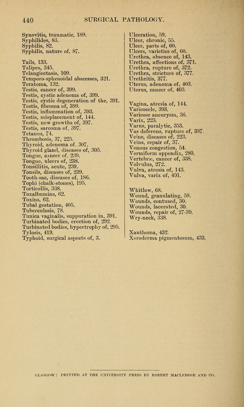 Synovitis, traumatic, 189. Syphilides, 83. Syphilis, 82. Syphilis, nature of, 87. Tails, 133. Talipes, 345. Telangiectasis, 109. Temporo-sphenoidal abscesses, 321. Teratoma, 132. Testis, cancer of, 399. Testis, cystic adenoma of, 399. Testis, cystic degeneration of the, 391. Testis, fibroma of, 399. Testis, inflammation of, 393. Testis, misplacement of, 144. Testis, new growths of, 397. Testis, sarcoma of, 397. Tetanus, 74. Thrombosis, 37, 225. Thyroid, adenoma of, 307. Thyroid gland, diseases of, 305. Tongue, cancer of, 239. Tongue, ulcers of, 238. Tonsillitis, acute, 239. Tonsils, diseases of, 239. Tooth-sac, diseases of, 18G. Tophi (chalk-stones), 195. Torticollis, 338. Toxalbumins, 62. Toxins, 62. Tubal gestation, 405. Tuberculosis, 78. Tunica vaginalis, sux^puration in, 391. Turbinated bodies, erection of, 292. Turbinated bodies, hypertrophy of, 295. Tylosis, 419. Typhoid, surgical aspects of, 3. Ulceration, 59. Ulcer, chronic, 55. Ulcer, parts of, 60. Ulcers, varieties of, 60. Urethra, absence of, 143. Urethra, affections of, 371. Urethra, rupture of, 372. Urethra, stricture of, 377. Urethritis, 377. Uterus, adenom^a of, 403. Uterus, cancer of, 403. Vagina, atresia of, 144. Varicocele, 393. Varicose aneurysm, 36. Varix, 223. Varus, paralytic, 353. Vas deferens, rupture of, 387- Veins, diseases of, 223. Veins, repair of, 37. Venous congestion, 54. Vermiform appendix, 280. Vertebra, cancer of, 338. Volvulus, 272. Vulva, atresia of, 143. Vulva, varix of, 401. Whitlow, 68. Wound, granulating, 59. Wounds, contused, 30. Wounds, lacerated, 30. AVounds, repair of, 27-30. Wry-neck, 338. Xanthoma, 432. Xeroderma pigmentosum, 4.33. GLASGOW : PRINTED AT THE UNIVERSITY PRESS BY ROBERT JIACLF.HOSE AND CO.