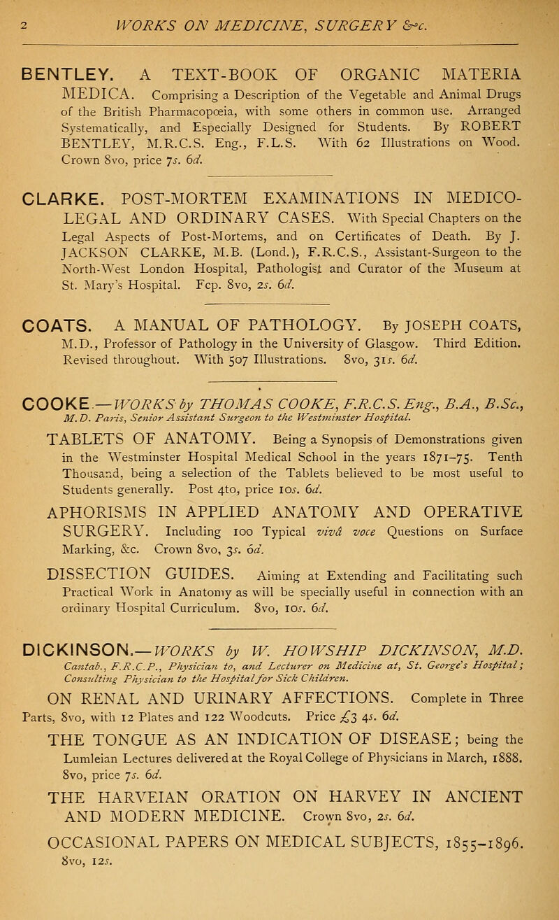 BENTLEY. A TEXT-BOOK OF ORGANIC MATERIA MEDICA. Comprising a Description of the Vegetable and Animal Drugs of the British Pharmacopoeia, with some others in common use. Arranged Systematically, and Especially Designed for Students. By ROBERT BENTLEY, M.R.C.S. Eng., F.L.S. With 62 Illustrations on Wood. Crown 8vo, price Js. 6d. CLARKE. POST-MORTEM EXAMINATIONS IN MEDICO- LEGAL AND ORDINARY CASES. With Special Chapters on the Legal Aspects of Post-Mortems, and on Certificates of Death. By J. JACKSON CLARKE, M.B. (Lond.), F.R.C.S., Assistant-Surgeon to the North-West London Hospital, Pathologist and Curator of the Museum at St. Mary's Hospital. Fcp. 8vo, 2s. 6d. COATS. A MANUAL OF PATHOLOGY. By JOSEPH COATS, M.D., Professor of Pathology in the University of Glasgow. Third Edition. Revised throughout. With 507 Illustrations. 8vo, t,is. 6d. OOOKE—WORKS by THOMAS COOKE, F.R.C.S.Eng., B.A., B.Sc, M.D. Paris, Senior Assistant Surgeon to the West7ninster Hospital. TABLETS OF ANATOMY. Being a Synopsis of Demonstrations given in the Westminster Hospital Medical School in the years 1871-75. Tenth Thousand, being a selection of the Tablets believed to be most useful to Students generally. Post 4to, price 10^. bd. APHORISMS IN APPLIED ANATOMY AND OPERATIVE SURGERY. Including 100 Typical vivA voce Questions on Surface Marking, &c. Crown 8vo, 3^. 6d. DISSECTION GUIDES. Aiming at Extending and Facihtating such Practical Work in Anatomy as will be specially useful in connection with an ordinary Hospital Curriculum. 8vo, \os. 6d. D\OK\HSOH.—WORKS by W. HOWS HIP DICKINSON, M.D. Cantab., F.R.C.P., Physician to, and Lecturer on Medicine at, St. George's Hospital; Consultiiig Physicia7i to the Hospital for Sick Children. ON RENAL AND URINARY AFFECTIONS. Complete in Three Parts, 8vo, with 12 Plates and 122 Woodcuts. Price £l 45. 6d. THE TONGUE AS AN INDICATION OF DISEASE; being the Lumleian Lectures delivered at the Royal College of Physicians in March, 1888. Svo, price ^s. 6d. THE HARVEIAN ORATION ON HARVEY IN ANCIENT AND MODERN MEDICINE. Crown 8vo, 2s. 6d. OCCASIONAL PAPERS ON MEDICAL SUBJECTS, 1855-1896. 8v0, 125.