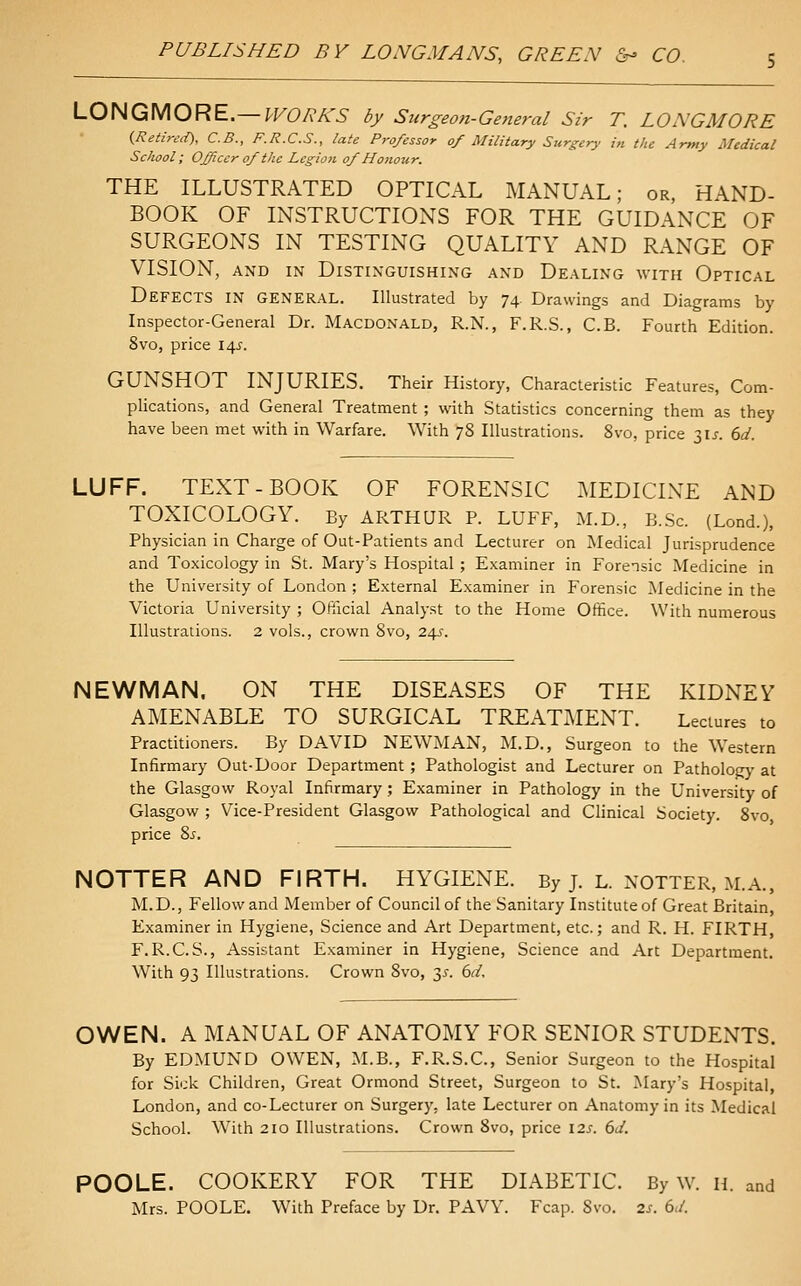 LONGMORE.— IFOR/CS by Surgeon-General Sir T. LONGMORE {Retired), C.B., F.R.C.S., late Professor of Military Surgery in the Army Medical School; Officer of the Legion of Honour. THE ILLUSTRATED OPTICAL MANUAL; or, HAND- BOOK OF INSTRUCTIONS FOR THE GUIDANCE OF SURGEONS IN TESTING QUALITY AND RANGE OF VISION, AND IN Distinguishing and Dealing with Optical Defects in general. Illustrated by 74. Drawings and Diagrams by Inspector-General Dr. Macdonald, R.N., F.R.S., C.B. Fourth Edition. 8vo, price 14^'. GUNSHOT INJURIES. Their History, Characteristic Features, Com- plications, and General Treatment ; with Statistics concerning them as they have been met with in Warfare. With 78 Illustrations. 8vo, price 3U. 6d. LUFF. TEXT-BOOK OF FORENSIC MEDICINE AND TOXICOLOGY. By ARTHUR P. LUFF, M.D., B.Sc. (Lond.), Physician in Charge of Out-Patients and Lecturer on Medical Jurisprudence and Toxicology in St. Mary's Hospital ; Examiner in Forensic Medicine in the University of London ; External Examiner in Forensic Medicine in the Victoria University ; Ofticial Analyst to the Home Office. With numerous Illustrations. 2 vols., crown 8vo, 24J'. NEWMAN. ON THE DISEASES OF THE KIDNEY AMENABLE TO SURGICAL TREATMENT. Lectures to Practitioners. By DAVID NEWMAN, M.D., Surgeon to the Western Infirmary Out-Door Department; Pathologist and Lecturer on Pathology at the Glasgow Royal Infirmary; Examiner in Pathology in the University of Glasgow ; Vice-President Glasgow Pathological and Clinical Society. 8vo price 8.f. NOTTER AND FIRTH. HYGIENE. By j. l. notter, m.a., M.D., Fellow and Member of Council of the Sanitary Institute of Great Britain, Examiner in Hygiene, Science and Art Department, etc.; and R. H. FIRTH F.R.C. S., Assistant Examiner in Hygiene, Science and Art Department. With 93 Illustrations. Crown 8vo, 3^. 6d. OWEN. A MANUAL OF ANATOMY FOR SENIOR STUDENTS. By EDMUND OWEN, M.B., F.R.S.C, Senior Surgeon to the Hospital for Sick Children, Great Ormond Street, Surgeon to St. Mary's Hospital, London, and co-Lecturer on Surgery, late Lecturer on Anatomy in its Medical School. With 210 Illustrations. Crown 8vo, price 12s. 6J. POOLE. COOKERY FOR THE DIABETIC. By w. h. and Mrs. POOLE. With Preface by Dr. PAVY. Fcap. Svo. 2s. 6d.