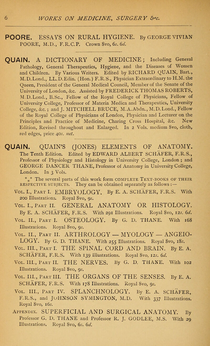 POORE. ESSAYS ON RURAL HYGIENE. By GEORGE VIVIAN POORE, M.D., F.R.C.P. Crown 8vo, 6^. 6a. QUAIN. A DICTIONARY OF MEDICINE; Including General Pathology, General Therapeutics, Hygiene, and the Diseases of Women and Children. By Various Writers. Edited by RICHARD QUAIN, Bart., M.D.Lond., LL.D.Edin. (Hon.) F.R.S., Physician Extraordinary to H.M. the Queen, President of the General Medical Council, Member of the Senate of the University of London, &c. Assisted by FREDERICK THOMAS ROBERTS, M.D.Lond., B.Sc, Fellow of the Royal College of Physicians, Fellow of University College, Professor of Materia Medica and Therapeutics, University College, &c.; and J. MITCHELL BRUCE, M.A.Abdn., M.D.Lond., Fellow of the Royal College of Physicians of London, Physician and Lecturer on the Principles and Practice of Medicine, Charing Cross Hospital, &c. New Edition, Revised throughout and Enlarged. In 2 Vols, medium 8vo, cloth, red edges, price 40j-. yiet. QUAIN. QUAIN'S QONES) ELEMENTS OF ANATOMY. The Tenth Edition. Edited by EDWARD ALBERT SCHAFER, F.R.S., Professor of Physiology and Histology in University College, London ; and GEORGE DANCER THANE, Professor of Anatomy in University College, London. In 3 Vols. *^* The several parts of this work form complete Text-books of their RESPECTIVE SUBJECTS. They Can be obtained separately as follows : — Vol. L, Part L EMBRYOLOGY. By E. A. SCHAFER, F.R.S. With 200 Illustrations. Royal 8vo, 9.?. Vol. I., Part IL GENERAL ANATOMY OR HISTOLOGY. By E. A. SCHAFER, F.R.S. With 291 Illustrations. Royal 8vo, 125. 6d. Vol. II., Part I. OSTEOLOGY. By G. D. THANE. With 168 Illustrations. Royal 8vo, ^s. Vol. IL, Part II. ARTHROLOGY — MYOLOGY — ANGEIO- LOGY. By G. D. THANE. With 255 Illustrations. Royal 8vo, i8.r. Vol. IIL, Part I. THE SPINAL CORD AND BRAIN. By E. A. SCHAFER, F.R.S. With 139 Illustrations. Royal 8vo, 12s. 6d. Vol. IIL, Part IL THE NERVES. By G. D. THANE. With 102 Illustrations. Royal 8vo, gs. Vol. IIL, Part IIL THE ORGANS OF THE SENSES. By E. A. SCHAFER, F.R.S. With 178 Illustrations. Royal 8vo, 95, Vol. IIL, Part IV. SPLANCHNOLOGY. By E. A. SCHAFER, F.R.S., and JuHNSON SYMINGTON, M.D. With 337 Illustrations. Royal 8vo, i6s. Appendix. SUPERFICIAL AND SURGICAL ANATOMY. By Professor G. D. THANE and Professor R. J. GODLEE, M.S. With 29 Illustrations. Royal 8vo, 6s. 6d.