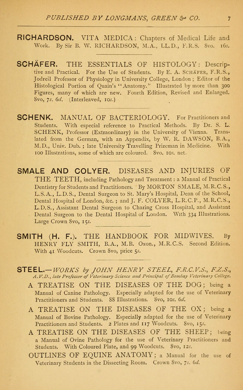 RICHARDSON. VITA MEDICA : Chapters of Medical Life and Work. By Sir B. W. RICHARDSON, .M.A., LL.D., F.R.S. Svo. 165. SCHAFER. THE ESSENTIALS OF HISTOLOGY: Descrip- tive and Practical. For the Use of Students. By E. A. Schafer, F.R.S., Jodrell Professor of Physiology in University College, London ; Editor of the Histological Portion of Quain's Anatomy. Illustrated by more than 300 Figures, many of which are new. Fourth Edition, Revised and Enlarged. Svo, js. 6d. (Interleaved, lOi.) SCHENK. MANUAL OF BACTERIOLOGY. For Practitioners and Students. With especial reference to Practical Methods. By Dr. S. L. SCHENK, Professor (Extraordinary) in the University of Vienna. Trans- lated from the German, with an Appendix, by W. R. DAWSON, B.A., M.D., Univ. Dub. ; late University Travelling Prizeman in Medicine. With 100 Illustrations, some of which are coloured. Svo, lOf. net. SMALE AND COLYER. DISEASES AND INJURIES OF THE TEETH, including Pathology and Treatment: a Manual of Practical Dentistry for Students and Practitioners. By MORTON SMALE, M.R.C.S., L.S.A., L.D.S., Dental Surgeon to St. Mary's Hospital, Dean of the School, Dental Hospital of London, &c. ; and J. F. COLYER, L.R.C.P., M.R.C.S., L.D.S., Assistant Dental Surgeon to Charing Cross Hospital, and Assistant Dental Surgeon to the Dental Hospital of London. With 334 Illustrations. Large Crown Svo, 15^. SMITH (H. F.). THE HANDBOOK FOR MIDWIVES. By HENRY FLY SMITH, B.A., M.B. Oxon., M.R.C.S. Second Edition. With 41 Woodcuts, Crown Svo, price $s. STEEL.—WORKS by JOHN HENRY STEEL, KR.C.V.S., F.Z.S., A.V.D., late Professor of Veterinary Science and Priticipal of Bombay Veierina? y College. A TREATISE ON THE DISEASES OF THE DOG; being a Manual of Canine Pathology. Especially adapted for the use of Veterinary Practitioners and Students. 88 Illustrations. Svo, loj, bd. A TREATISE ON THE DISEASES OF THE OX; being a Manual of Bovine Pathology, Especially adapted for the use of Veterinary Practitioners and Students, 2 Plates and 117 Woodcuts. Svo, 15J, A TREATISE ON THE DISEASES OF THE SHEEP; being a Manual of Ovine Pathology for the use of Veterinary Practitioners and Students, With Coloured Plate, and 99 Woodcuts, Svo, \zs. OUTLINES OF EQUINE ANATOMY; a Manual for the use of Veterinary Students in the Dissecting Room. Crown Svo, js. bd.