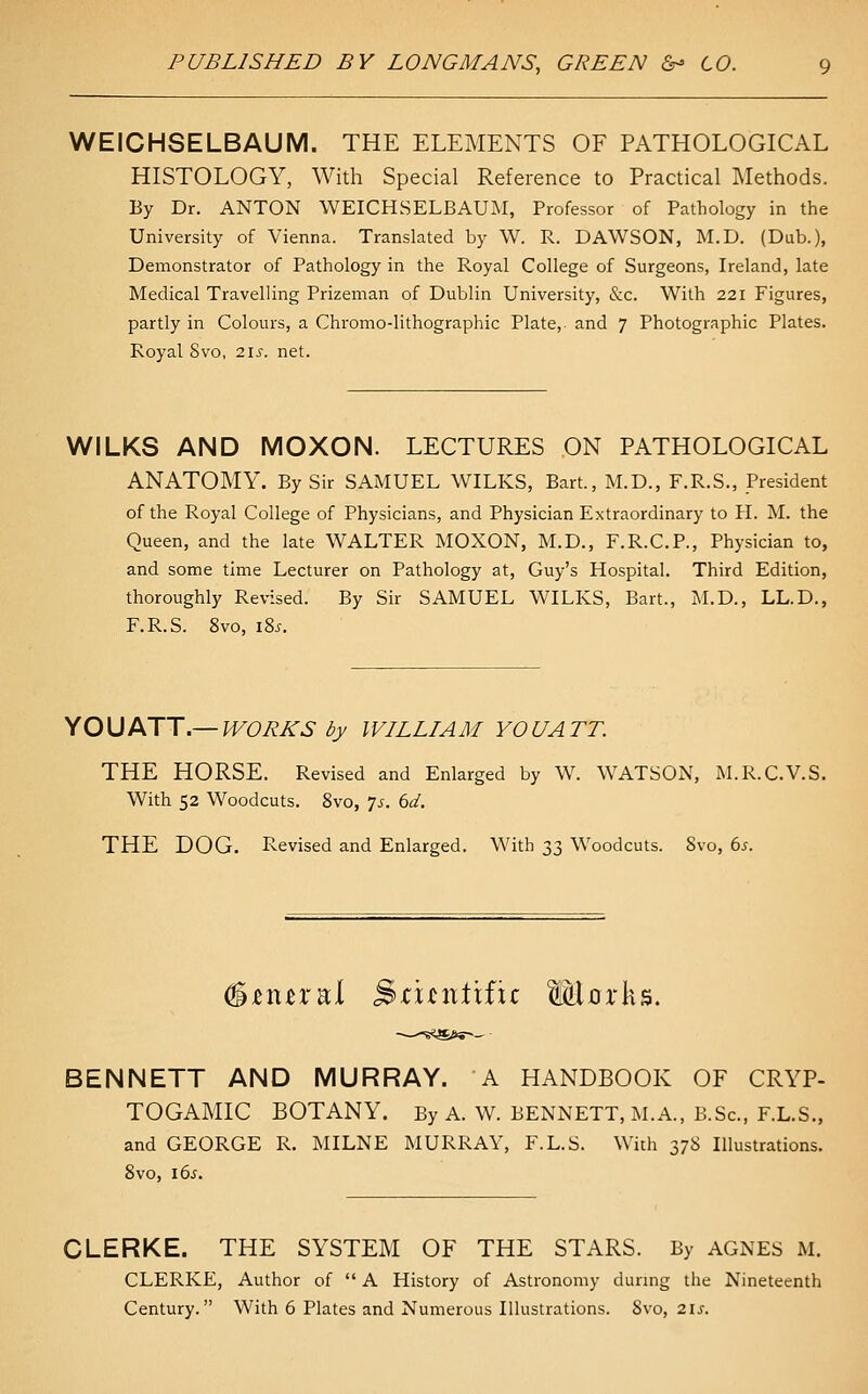 WEICHSELBAUM. THE ELEMENTS OF PATHOLOGICAL HISTOLOGY, With Special Reference to Practical Methods. By Dr. ANTON WEICHSELBAUM, Professor of Pathology in the University of Vienna. Translated by W. R. DAWSON, M.D. (Dub.), Demonstrator of Pathology in the Royal College of Surgeons, Ireland, late Medical Travelling Prizeman of Dublin University, &c. With 221 Figures, partly in Colours, a Chromo-lithographic Plate,, and 7 Photographic Plates. Royal Svo, 21s. net. WILKS AND MOXON. LECTURES ON PATHOLOGICAL ANATOMY. By Sir SAMUEL WILKS, Bart., M.D., F.R.S., President of the Royal College of Physicians, and Physician Extraordinary to H. M. the Queen, and the late WALTER MOXON, M.D., F.R.C.P., Physician to, and some time Lecturer on Pathology at, Guy's Hospital. Third Edition, thoroughly Revised. By Sir SAMUEL WILKS, Bart., M.D., LL.D., F.R.S. Svo, 18^. iOUJKTT.—WORKS by WILLIAM YOU ATT. THE HORSE. Revised and Enlarged by W. WATSON, M.R.C.V.S. With 52 Woodcuts. Svo, js. bd. THE DOG. Revised and Enlarged. With n Woodcuts. Svo, bs. #^n£ral S^unlific MiDrks. BENNETT AND MURRAY. A HANDBOOK OF CRYP- TOGAMIC BOTANY. By A. W. BENNETT, M.A., B.Sc, F.L.S., and GEORGE R. MILNE MURRAY, F.L.S. With 378 Illustrations. Svo, \bs. CLERKE. THE SYSTEM OF THE STARS. By AGNES M. CLERKE, Author of  A History of Astronomy durmg the Nineteenth Century. With 6 Plates and Numerous Illustrations. Svo, 2\s.