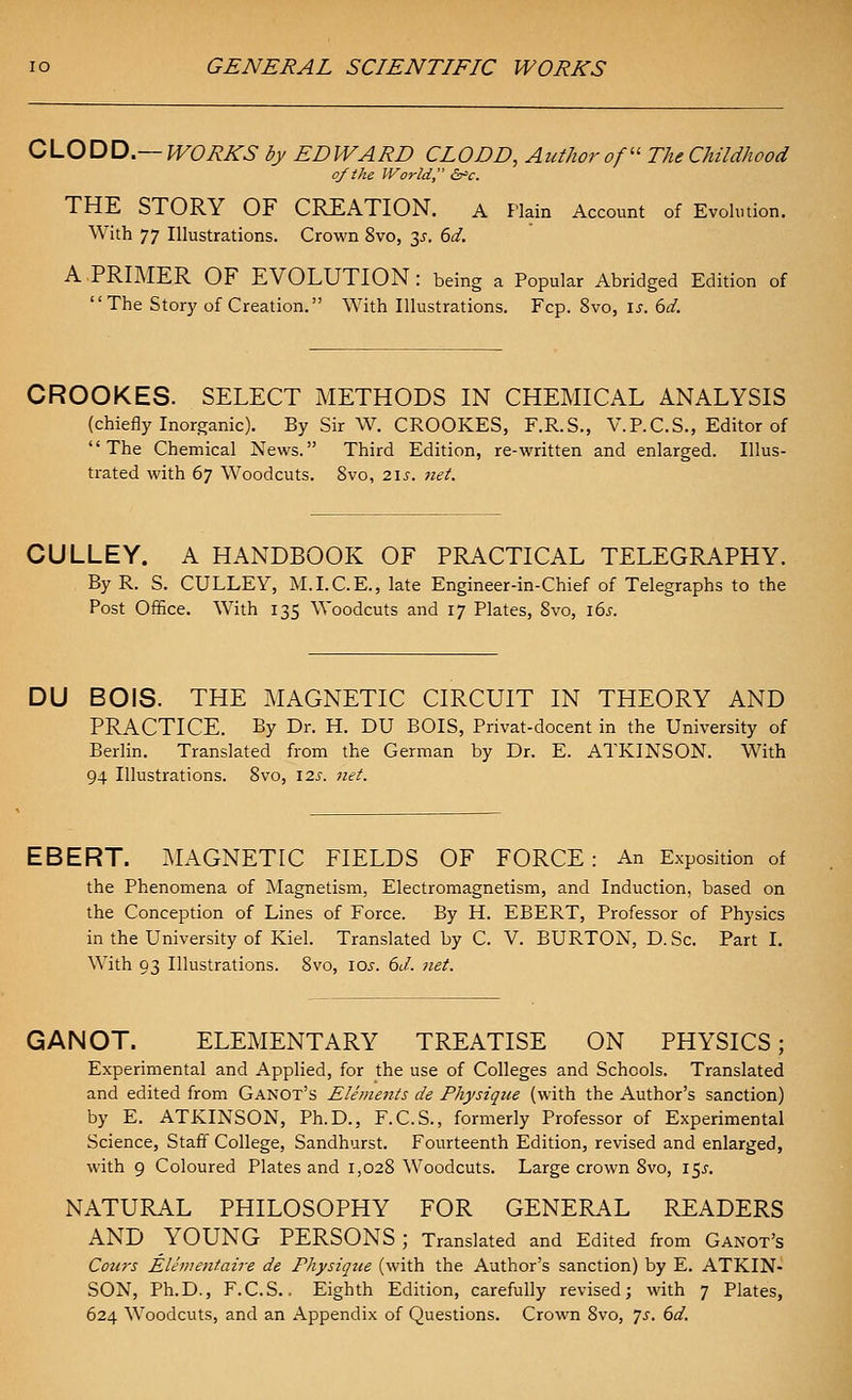 0\-.OX^D.—WORKS by EDWARD CLODD, Author of The Childhood of the IVor Id, i^c. THE STORY OF CREATION. a Plain Account of Evolution. With 77 Illustrations. Crown 8vo, 35. 6d. A.PRIMER OF EVOLUTION: being a Popular Abridged Edition of The Story of Creation. With Illustrations. Fcp. 8vo, is. 6d. CROOKES. SELECT METHODS IN CHEMICAL ANALYSIS (chiefly Inorganic). By Sir W. CROOKES, F.R.S., V.P.C.S., Editor of The Chemical News. Third Edition, re-written and enlarged. Illus- trated with 67 Woodcuts. 8vo, 21s. net. CULLEY. A HANDBOOK OF PRACTICAL TELEGRAPHY. By R. S. CULLEY, M.I.C.E., late Engineer-in-Chief of Telegraphs to the Post Office. With 135 Woodcuts and 17 Plates, 8vo, ids. DU BO IS. THE MAGNETIC CIRCUIT IN THEORY AND PRACTICE. By Dr. H. DU BOIS, Privat-docent in the University of Berlin. Translated from the German by Dr. E. ATKINSON. With 94 Illustrations. 8vo, 12s. net. EBERT. MAGNETIC FIELDS OF FORCE: An Exposition of the Phenomena of Magnetism, Electromagnetism, and Induction, based on the Conception of Lines of Force. By H. EBERT, Professor of Physics in the University of Kiel. Translated by C. V. BURTON, D.Sc. Part I. With 93 Illustrations. 8vo, los. 6J. net. GANOT. ELEMENTARY TREATISE ON PHYSICS; Experimental and Applied, for the use of Colleges and Schools. Translated and edited from Ganot's Elements de Physique (with the Author's sanction) by E. ATKINSON, Ph.D., F.C.S., formerly Professor of Experimental Science, Staff College, Sandhurst. Fourteenth Edition, revised and enlarged, with 9 Coloured Plates and 1,028 Woodcuts. Large crown 8vo, 15^. NATURAL PHILOSOPHY FOR GENERAL READERS AND YOUNG PERSONS; Translated and Edited from Ganot's Coins Elhuentaire de Physique (with the Author's sanction) by E. ATKIN- SON, Ph.D., F.C.S., Eighth Edition, carefully revised; with 7 Plates, 624 Woodcuts, and an Appendix of Questions. Crown 8vo, js. 6d.