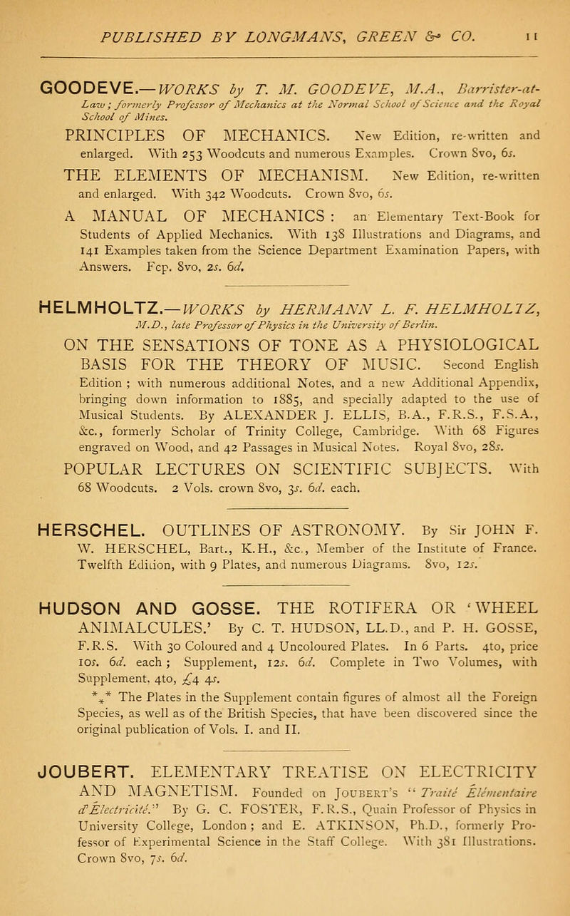 QOODEME.—WORKS by T. M. GOODEVE, M.A., Barrister-at- Laiv ; /oriiierly Professor of Mechanics at the Normal School of Science and the Royal School of Mines. PRINCIPLES OF ^lECHANICS. New Edition, re-written and enlarged. With 253 Woodcuts and numerous Examples. Crown Svo, bs. THE ELEMENTS OF MECHANISM. New Edition, re-written and enlarged. With 342 Woodcuts. Crown Svo, 6j. A MANUAL OF MECHANICS : an Elementary Text-Book for Students of Applied Mechanics. With 13S Illustrations and Diagrams, and 141 Examples taken from the Science Department Examination Papers, with Answers. Fcp. Svo, zs. 6d. HELMHOLJZ.—WORKS by HERMANN L. F. HELM HO LIZ, M.D., late Professor of Physics in the University of Berlin. ON THE SENSATIONS OF TONE AS A PHYSIOLOGICAL BASIS FOR THE THEORY OF MUSIC. Second English Edition ; with numerous additional Notes, and a new Additional Appendix, bringing down information to 1S85, and specially adapted to the use of Musical Students. By ALEXANDER J. ELLIS, B.A., F.R.S., F.S.A., &c., formerly Scholar of Trinity College, Cambridge. With 6S Figures engraved on Wood, and 42 Passages in Musical Notes. Royal Svo, 28^. POPULAR LECTURES ON SCIENTIFIC SUBJECTS. With 68 Woodcuts. 2 Vols, crown Svo, 3^. 6d. each. HERSCHEL. OUTLINES OF ASTRONOMY. By Sir JOHN F. W. HERSCHEL, Bart., K.H., &c,, Member of the Institute of France. Twelfth EdiLion, with 9 Plates, and numerous Diagrams. Svo, 12s. HUDSON AND GOSSE. THE ROTIFERA OR 'WHEEL ANIMALCULES.' By C. T. HUDSON, LL.D., and P. H. GOSSE, F.R. S. With 30 Coloured and 4 Uncoloured Plates. In 6 Parts. 4to, price los, 6J. each; Supplement, 125. 6d. Complete in Two Volumes, with Supplement. 4to, £4 4s. *^* The Plates in the Supplement contain figures of almost all the Foreign Species, as well as of the British Species, that have been discovered since the original publication of Vols. I. and II. JOUBERT. ELEMENTARY TREATISE ON ELECTRICITY AND MAGNETISM. Founded on Joubert's  rrai/e Elementaire d'Electricite:'' By G. C. FOSTER, F. R.S., Quain Professor of Physics in University College, London ; and E. ATKINSON, Ph.D., formerly Pro- fessor of Kxperimental Science in the Staff College. With 3S1 Illustrations. Crown Svo, is. 6d.