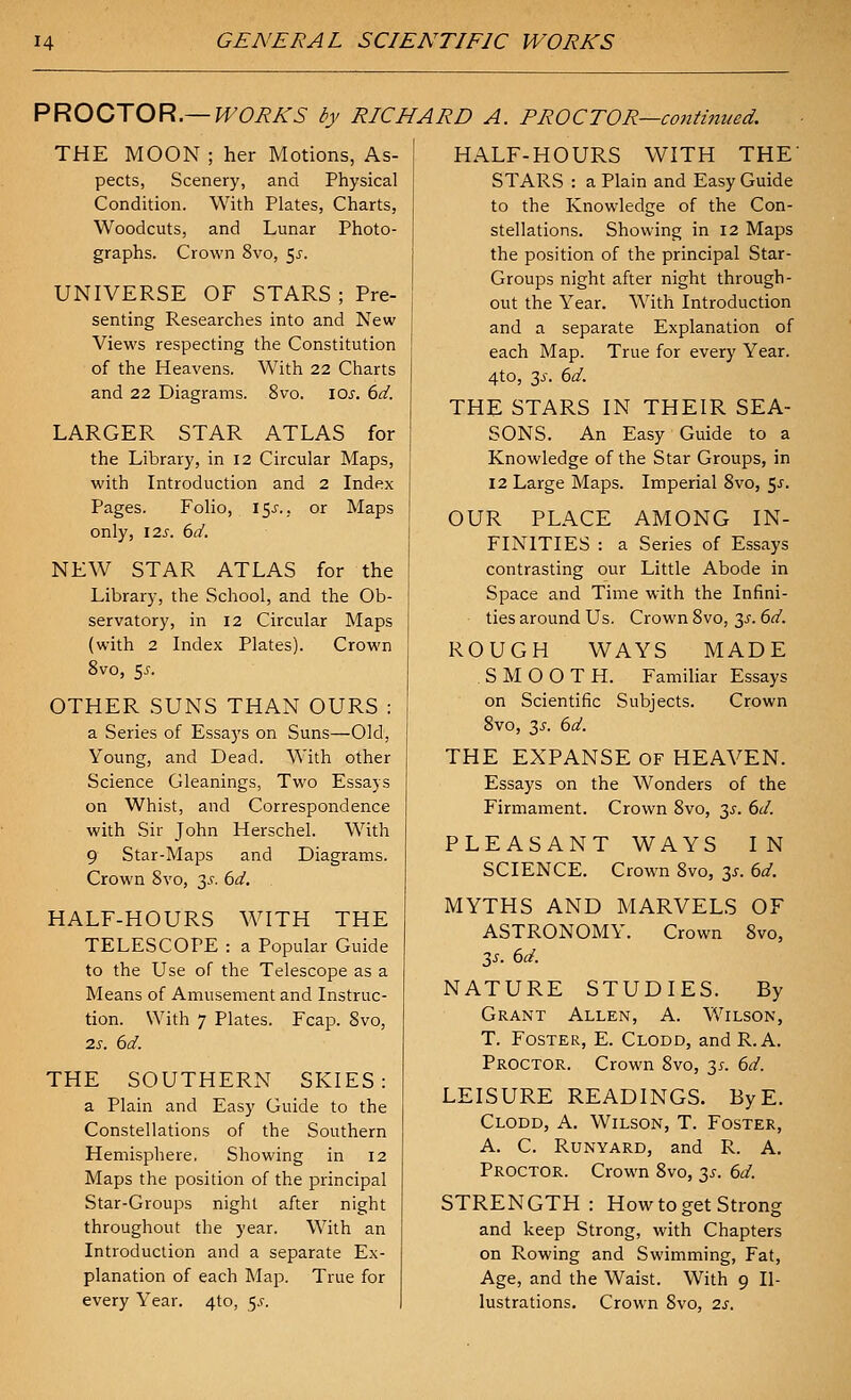 PROCXOR.—WORKS by RICHARD A. PROCTOR—continued. THE MOON ; her Motions, As- pects, Scenery, and Physical Condition. With Plates, Charts, Woodcuts, and Lunar Photo- graphs. Crown 8vo, 5^'. UNIVERSE OF STARS ; Pre- senting Researches into and New Views respecting the Constitution of the Heavens. With 22 Charts and 22 Diagrams. 8vo. \Qs. 6d. LARGER STAR ATLAS for the Library, in 12 Circular Maps, with Introduction and 2 Index Pages. Folio, IS^'., or Maps only, I2s. 6d. NEW STAR ATLAS for the Library, the School, and the Ob- servatory, in 12 Circular Maps (with 2 Index Plates). Crown 8vo, 55. OTHER SUNS THAN OURS : a Series of Essays on Suns—Old, Young, and Dead. With other Science Gleanings, Two Essays on Whist, and Correspondence with Sir John Herschel. With 9 Star-Maps and Diagrams. Crown 8vo, 35. 6d. HALF-HOURS WITH THE TELESCOPE : a Popular Guide to the Use of the Telescope as a Means of Amusement and Instruc- tion. With 7 Plates. Fcap. 8vo, 2s. 6d. THE SOUTHERN SKIES: a Plain and Easy Guide to the Constellations of the Southern Hemisphere. Showing in 12 Maps the position of the principal Star-Groups night after night throughout the year. With an Introduction and a separate Ex- planation of each Map. True for every Year. 4to, 5^-. HALF-HOURS WITH THE' STARS : a Plain and Easy Guide to the Knowledge of the Con- stellations. Showing in 12 Maps the position of the principal Star- Groups night after night through- out the Year. With Introduction and a separate Explanation of each Map. True for every Year. 4to, 3j-. 6d. THE STARS IN THEIR SEA- SONS. An Easy Guide to a Knowledge of the Star Groups, in 12 Large Maps. Imperial 8vo, 5^. OUR PLACE AMONG IN- FINITIES : a Series of Essays contrasting our Little Abode in Space and Time with the Infini- ties around Us. Crown 8vo, 3^. 6d. ROUGH WAYS MADE SMOOTH. Familiar Essays on Scientific Subjects. Crown 8vo, 3J-. 6d. THE EXPANSE of HEAVEN. Essays on the Wonders of the Firmament. Crown 8vo, y. 6d. PLEASANT WAYS IN SCIENCE. Crown 8vo, 3^. 6d. MYTHS AND MARVELS OF ASTRONOMY. Crown 8vo, 3J-. 6d. NATURE STUDIES. By Grant Allen, A. Wilson, T. Foster, E. Clodd, and R.A. Proctor. Crown 8vo, 3^^. 6d. LEISURE READINGS. ByE. Clodd, A. Wilson, T. Foster, A. C. RUNYARD, and R. A. Proctor. Crown 8vo, 35. 6d. STRENGTH: How to get Strong and keep Strong, with Chapters on Rowing and Swimming, Fat, Age, and the Waist. With 9 Il- lustrations. Crown 8vo, 2s.