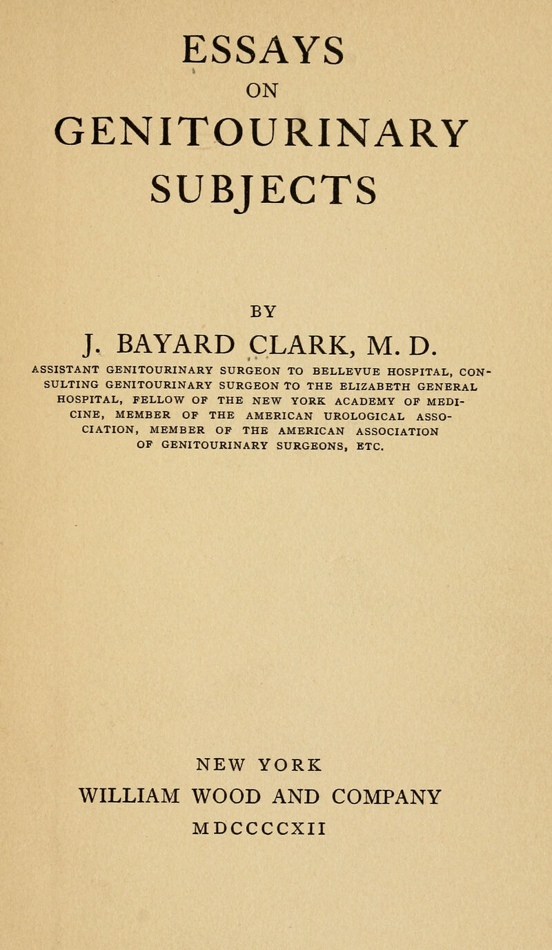 ON GENITOURINARY SUBJECTS BY J. BAYARD CLARK, M. D. ASSISTANT GENITOURINARY SURGEON TO BELLEVUE HOSPITAL, CON- SULTING GENITOURINARY SURGEON TO THE ELIZABETH GENERAL HOSPITAL, FELLOW OP THE NEW YORK ACADEMY OF MEDI- CINE, MEMBER OP THE AMERICAN UROLOGICAL ASSO- CIATION, MEMBER OP THE AMERICAN ASSOCIATION OF GENITOURINARY SURGEONS, ETC. NEW YORK WILLIAM WOOD AND COMPANY MDCCCCXII