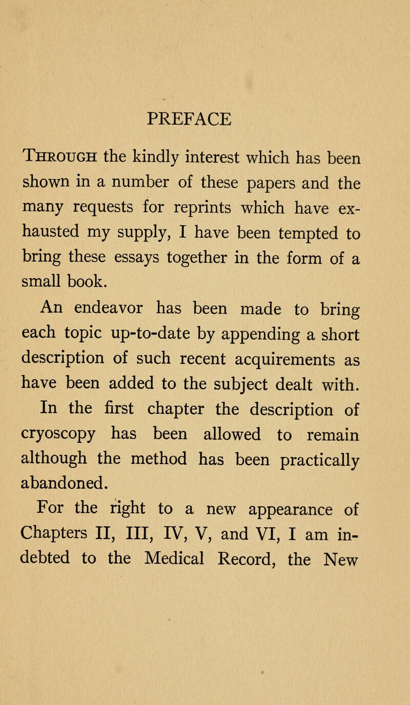 PREFACE Through the kindly interest which has been shown in a number of these papers and the many requests for reprints which have ex- hausted my supply, I have been tempted to bring these essays together in the form of a small book. An endeavor has been made to bring each topic up-to-date by appending a short description of such recent acquirements as have been added to the subject dealt with. In the first chapter the description of cryoscopy has been allowed to remain although the method has been practically abandoned. For the right to a new appearance of Chapters II, III, IV, V, and VI, I am in- debted to the Medical Record, the New