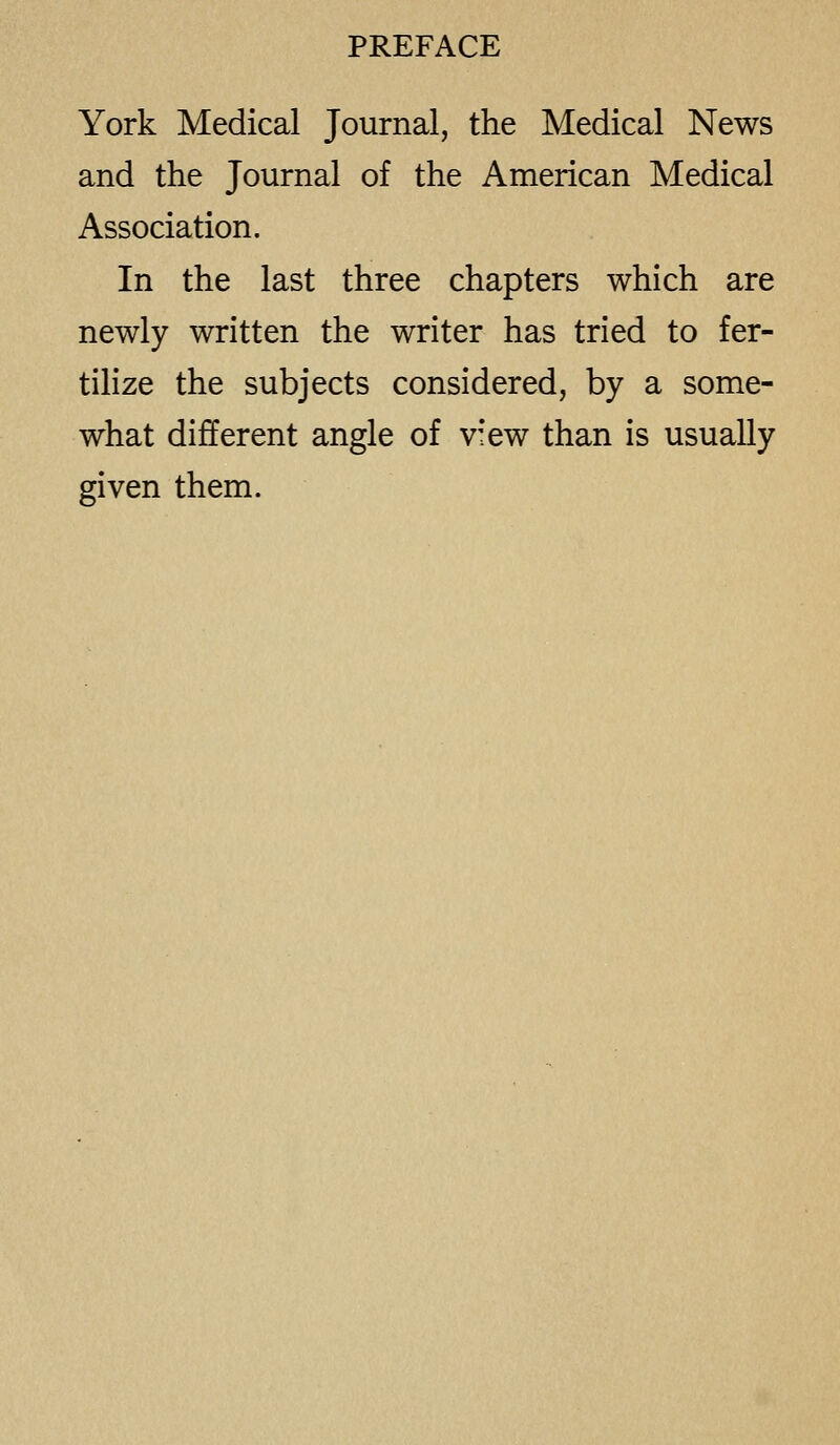 York Medical Journal, the Medical News and the Journal of the American Medical Association. In the last three chapters which are newly written the writer has tried to fer- tilize the subjects considered, by a some- what different angle of view than is usually given them.