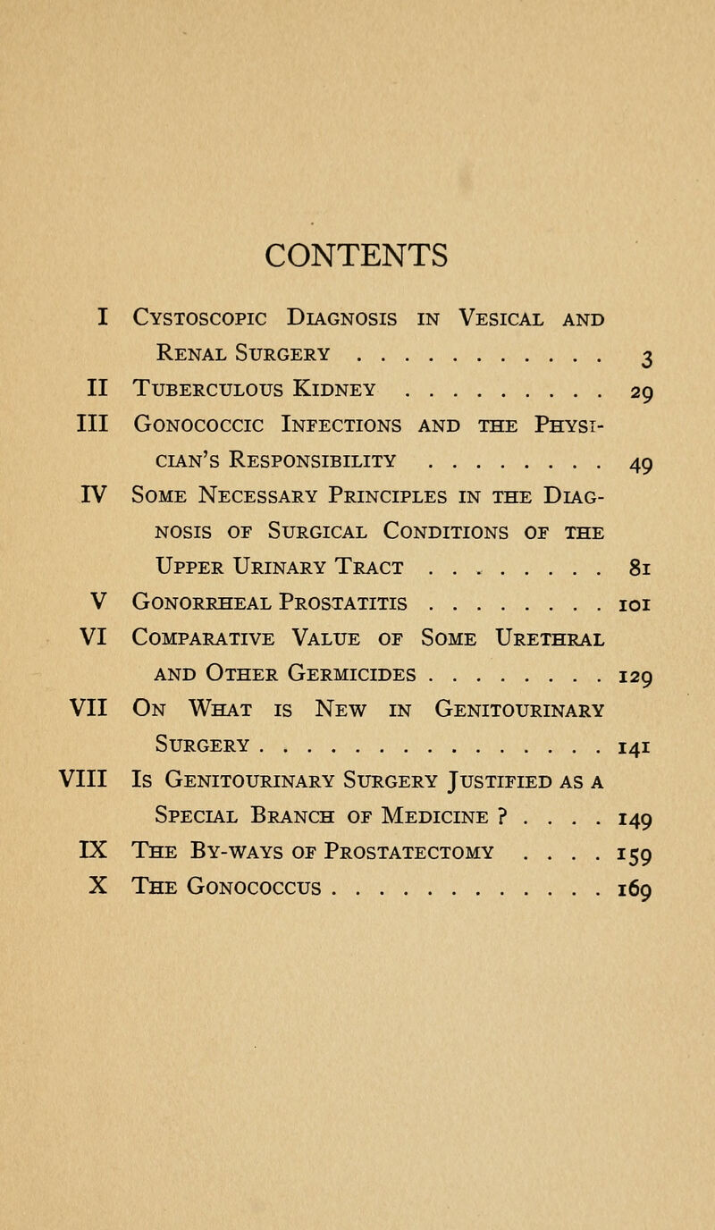 CONTENTS I Cystoscopic Diagnosis in Vesical and Renal Surgery 3 II Tuberculous Kidney 29 III Gonococcic Infections and the Physi- cian's Responsibility 49 IV Some Necessary Principles in the Diag- nosis OF Surgical Conditions of the Upper Urinary Tract 81 V Gonorrheal Prostatitis loi VI Comparative Value of Some Urethral AND Other Germicides 129 VII On What is New in Genitourinary Surgery 141 VIII Is Genitourinary Surgery Justified as a Special Branch of Medicine ? . . . . 149 IX The By-ways of Prostatectomy . . . .159 X The Gonococcus 169