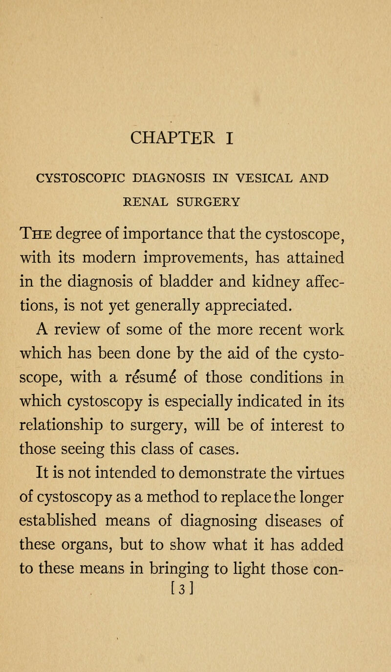 CHAPTER I CYSTOSCOPIC DIAGNOSIS IN VESICAL AND RENAL SURGERY The degree of importance that the cystoscope, with its modern improvements, has attained in the diagnosis of bladder and kidney affec- tions, is not yet generally appreciated. A review of some of the more recent work which has been done by the aid of the cysto- scope, with a resum^ of those conditions in which cystoscopy is especially indicated in its relationship to surgery, will be of interest to those seeing this class of cases. It is not intended to demonstrate the virtues of cystoscopy as a method to replace the longer established means of diagnosing diseases of these organs, but to show what it has added to these means in bringing to light those con- [3]