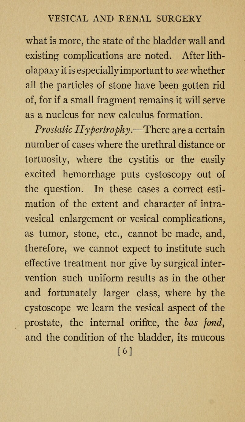 what is more, the state of the bladder wall and existing complications are noted. After lith- olapaxy it is especially important to see whether all the particles of stone have been gotten rid of, for if a small fragment remains it will serve as a nucleus for new calculus formation. Prostatic Hypertrophy.—There are a certain number of cases where the urethral distance or tortuosity, where the cystitis or the easily excited hemorrhage puts cystoscopy out of the question. In these cases a correct esti- mation of the extent and character of intra- vesical enlargement or vesical complications, as tumor, stone, etc., cannot be made, and, therefore, we cannot expect to institute such effective treatment nor give by surgical inter- vention such uniform results as in the other and fortunately larger class, where by the cystoscope we learn the vesical aspect of the prostate, the internal orifite, the has fondy and the condition of the bladder, its mucous [6]