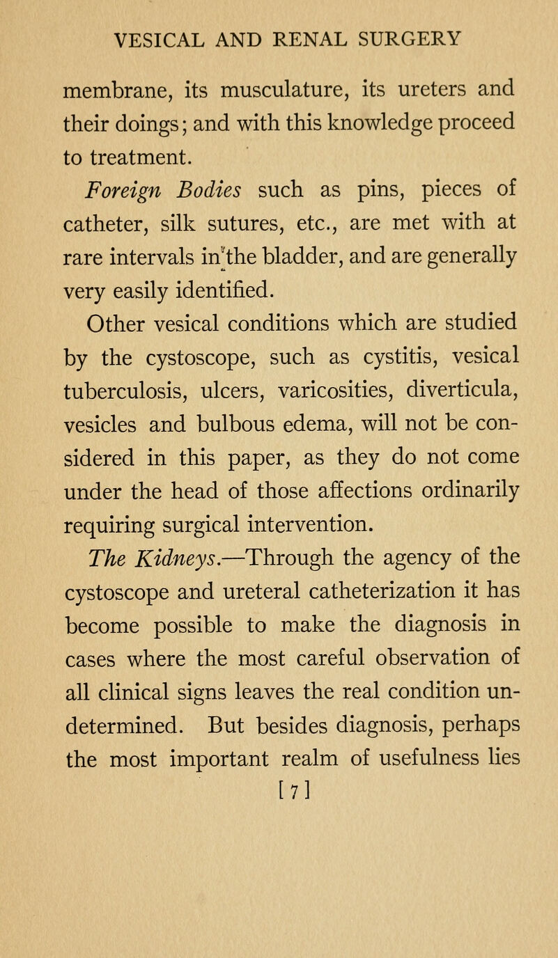 membrane, its musculature, its ureters and their doings; and with this knowledge proceed to treatment. Foreign Bodies such as pins, pieces of catheter, silk sutures, etc., are met with at rare intervals in'the bladder, and are generally very easily identified. Other vesical conditions which are studied by the cystoscope, such as cystitis, vesical tuberculosis, ulcers, varicosities, diverticula, vesicles and bulbous edema, will not be con- sidered in this paper, as they do not come under the head of those affections ordinarily requiring surgical intervention. The Kidneys.—Through the agency of the cystoscope and ureteral catheterization it has become possible to make the diagnosis in cases where the most careful observation of all clinical signs leaves the real condition un- determined. But besides diagnosis, perhaps the most important realm of usefulness lies l7]