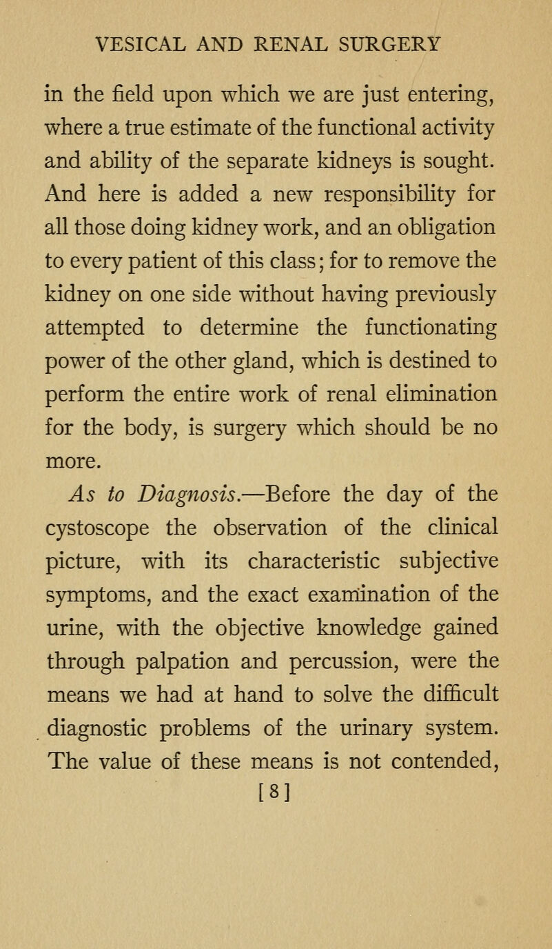 in the field upon which we are just entering, where a true estimate of the functional activity and ability of the separate kidneys is sought. And here is added a new responsibility for all those doing kidney work, and an obligation to every patient of this class; for to remove the kidney on one side without having previously attempted to determine the functionating power of the other gland, which is destined to perform the entire work of renal elimination for the body, is surgery which should be no more. As to Diagnosis.—Before the day of the cystoscope the observation of the clinical picture, with its characteristic subjective symptoms, and the exact examination of the urine, with the objective knowledge gained through palpation and percussion, were the means we had at hand to solve the difficult diagnostic problems of the urinary system. The value of these means is not contended, [8]