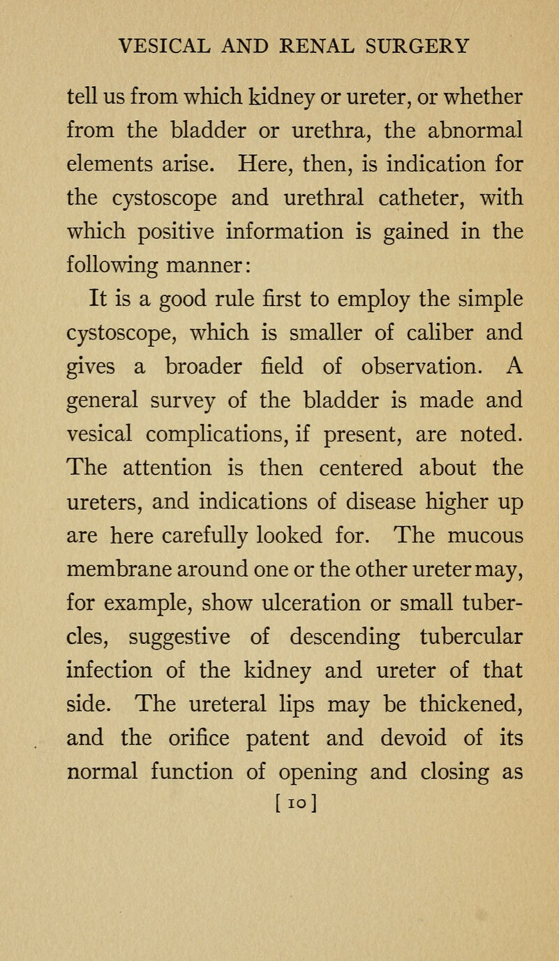 tell us from which kidney or ureter, or whether from the bladder or urethra, the abnormal elements arise. Here, then, is indication for the cystoscope and urethral catheter, with which positive information is gained in the following manner: It is a good rule first to employ the simple cystoscope, which is smaller of caliber and gives a broader field of observation. A general survey of the bladder is made and vesical complications, if present, are noted. The attention is then centered about the ureters, and indications of disease higher up are here carefully looked for. The mucous membrane around one or the other ureter may, for example, show ulceration or small tuber- cles, suggestive of descending tubercular infection of the kidney and ureter of that side. The ureteral lips may be thickened, and the orifice patent and devoid of its normal function of opening and closing as [lo]