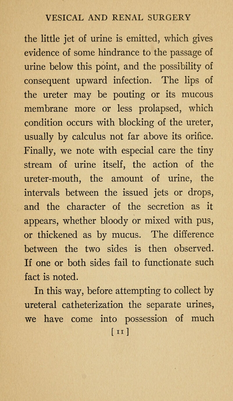the little jet of urine is emitted, which gives evidence of some hindrance to the passage of urine below this point, and the possibility of consequent upward infection. The lips of the ureter may be pouting or its mucous membrane more or less prolapsed, which condition occurs with blocking of the ureter, usually by calculus not far above its orifice. Finally, we note with especial care the tiny stream of urine itself, the action of the ureter-mouth, the amount of urine, the intervals between the issued jets or drops, and the character of the secretion as it appears, whether bloody or mixed with pus, or thickened as by mucus. The difference between the two sides is then observed. If one or both sides fail to functionate such fact is noted. In this way, before attempting to collect by ureteral catheterization the separate urines, we have come into possession of much [II]