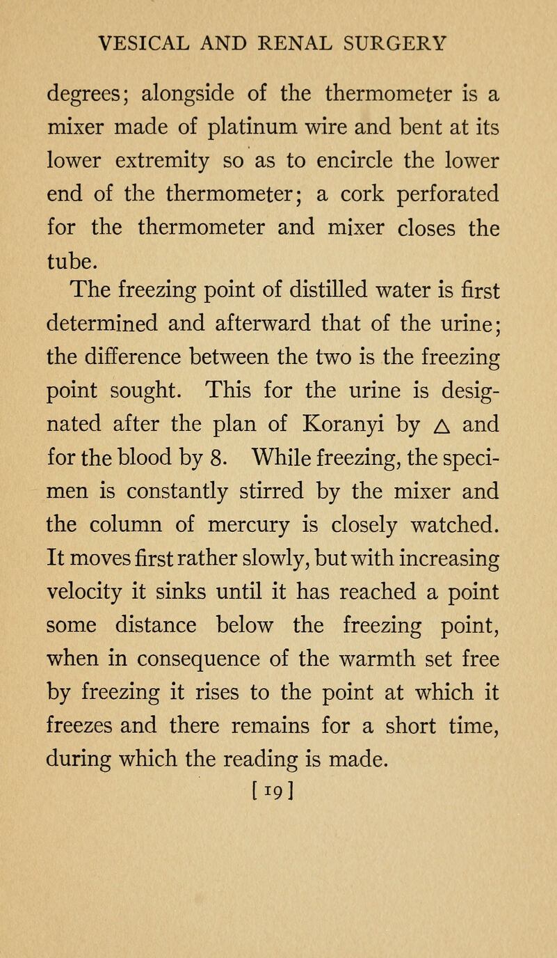 degrees; alongside of the thermometer is a mixer made of platinum wire and bent at its lower extremity so as to encircle the lower end of the thermometer; a cork perforated for the thermometer and mixer closes the tube. The freezing point of distilled water is first determined and afterward that of the urine; the difference between the two is the freezing point sought. This for the urine is desig- nated after the plan of Koranyi by A and for the blood by 8. While freezing, the speci- men is constantly stirred by the mixer and the column of mercury is closely watched. It moves first rather slowly, but with increasing velocity it sinks until it has reached a point some distance below the freezing point, when in consequence of the warmth set free by freezing it rises to the point at which it freezes and there remains for a short time, during which the reading is made. [19]