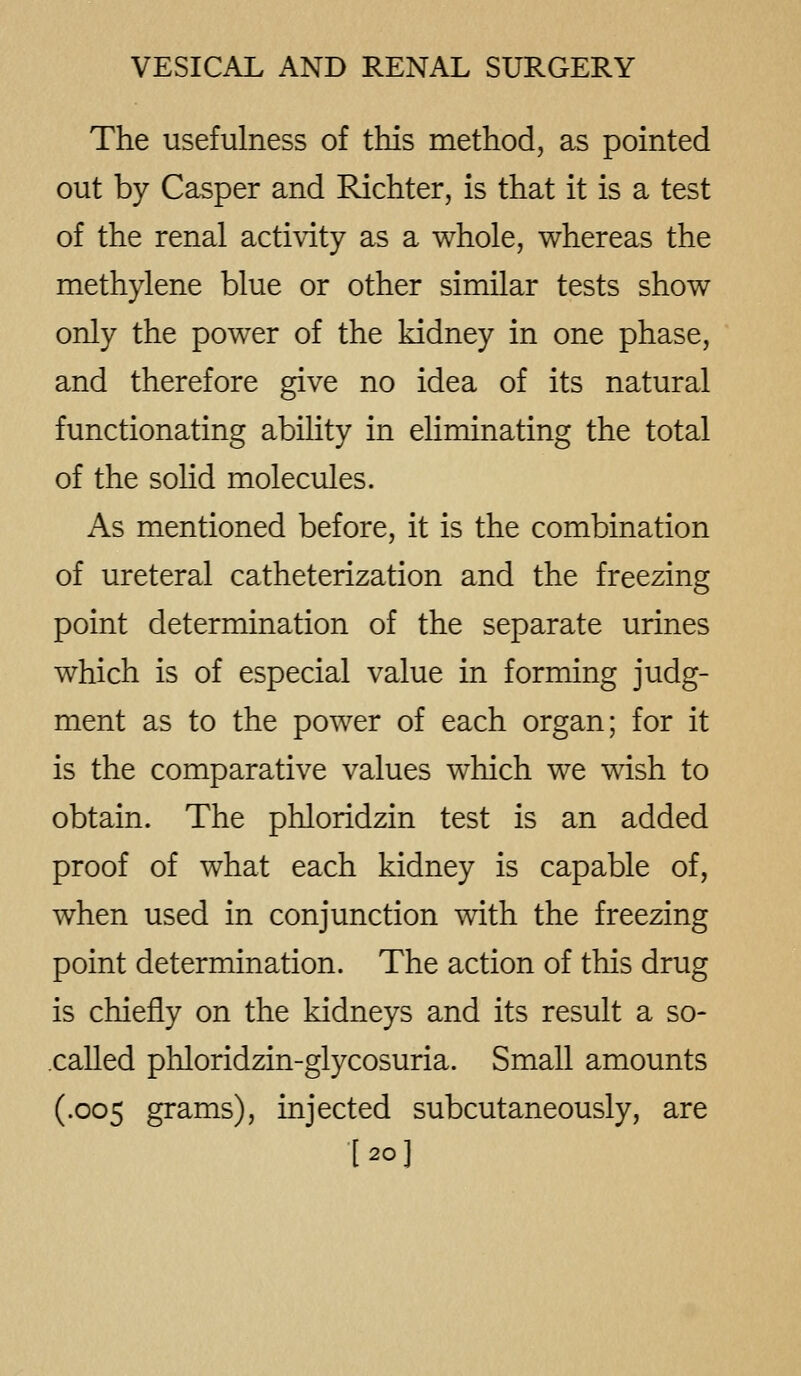 The usefulness of this method, as pointed out by Casper and Richter, is that it is a test of the renal activity as a whole, whereas the methylene blue or other similar tests show only the power of the kidney in one phase, and therefore give no idea of its natural functionating ability in eliminating the total of the solid molecules. As mentioned before, it is the combination of ureteral catheterization and the freezing point determination of the separate urines which is of especial value in forming judg- ment as to the power of each organ; for it is the comparative values which we wish to obtain. The phloridzin test is an added proof of what each kidney is capable of, when used in conjunction with the freezing point determination. The action of this drug is chiefly on the kidneys and its result a so- .called phloridzin-glycosuria. Small amounts (.005 grams), injected subcutaneously, are [20]