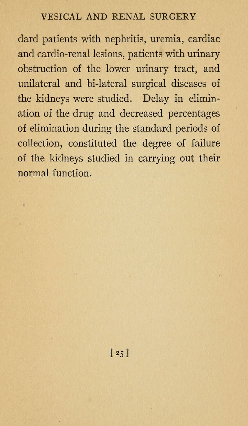 dard patients with nephritis, uremia, cardiac and cardio-renal lesions, patients with urinary obstruction of the lower urinary tract, and unilateral and bi-lateral surgical diseases of the kidneys were studied. Delay in elimin- ation of the drug and decreased percentages of elimination during the standard periods of collection, constituted the degree of failure of the kidneys studied in carrying out their normal function. [25]