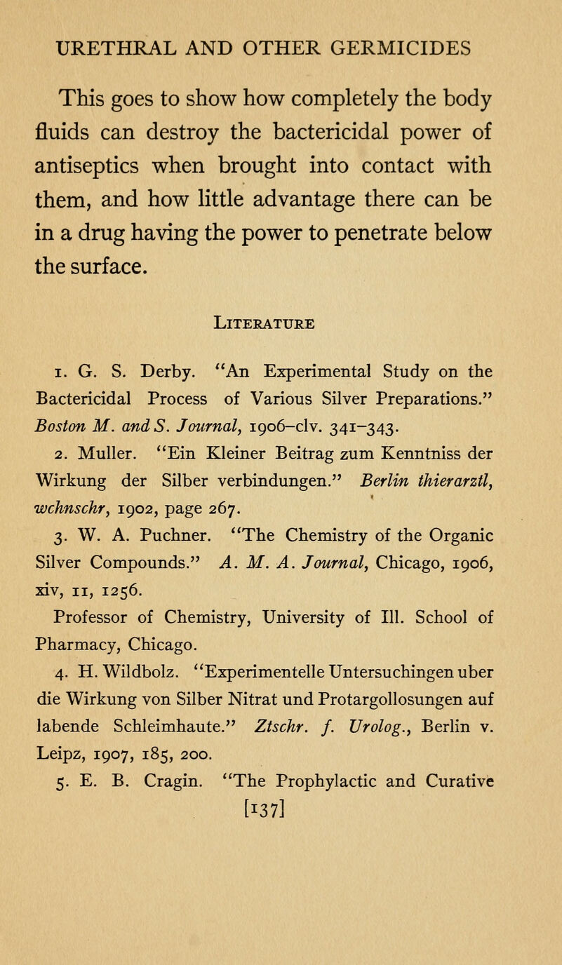 This goes to show how completely the body fluids can destroy the bactericidal power of antiseptics when brought into contact with them, and how little advantage there can be in a drug having the power to penetrate below the surface. Literature 1. G. S. Derby. An Experimental Study on the Bactericidal Process of Various Silver Preparations. Boston M. andS. Journal, 1906-clv. 341-343. 2. Muller. ''Ein Kleiner Beitrag zum Kenntniss der Wirkung der Silber verbindungen. Berlin thierarztl, wchnschr, 1902, page 267. 3. W. A. Puchner. *'The Chemistry of the Organic Silver Compounds. A. M. A. Journal, Chicago, 1906, xiv, II, 1256. Professor of Chemistry, University of 111. School of Pharmacy, Chicago. 4. H. Wildbolz. Experimentelle Untersuchingen uber die Wirkung von Silber Nitrat und Protargollosungen auf labende Schleimhaute. Ztschr. f. Urolog., Berlin v. Leipz, 1907, 185, 200. 5. E. B. Cragin. ''The Prophylactic and Curative [137]