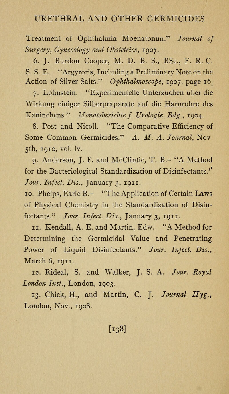 Treatment of Ophthalmia Moenatonun. Journal of Surgery, Gynecology and Obstetrics, 1907. 6. J. Burdon Cooper, M. D. B. S., BSc, F. R. C. S. S. E. Argyroris, Including a Preliminary Note on the Action of Silver Salts. Ophthalmoscope, 1907, page i6_ 7. Lohnstein. Experimentelle Unterzuchen uber die Wirkung einiger Silberpraparate auf die Harnrohre des Kaninchens. Monatsberichte f. Urologie. Bdg., 1904. 8. Post and NicoU. The Comparative Efficiency of Some Common Germicides. A. M. A. Journal, Nov 5th, 1910, vol. Iv. 9. Anderson, J. F. and McClintic, T. B.- A Method for the Bacteriological Standardization of Disinfectants.' Jour. Infect. Dis., January 3, 1911. 10. Phelps, EarleB.- The Application of Certain Laws of Physical Chemistry in the Standardization of Disin- fectants. Jour. Infect. Dis., January 3, 1911. 11. Kendall, A. E. and Martin, Edw. A Method for Determining the Germicidal Value and Penetrating Power of Liquid Disinfectants. Jour. Infect. Dis., March 6, 1911. 12. Rideal, S. and Walker, J. S. A. Jour. Royal London Inst., London, 1903. 13. Chick, H., and Martin, C. J. Journal Hyg.j London, Nov., 1908. [138]