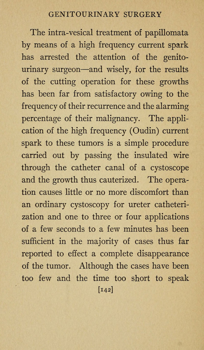 The intra-vesical treatment of papillomata by means of a high frequency current spark has arrested the attention of the genito- urinary surgeon—and wisely, for the results of the cutting operation for these growths has been far from satisfactory owing to the frequency of their recurrence and the alarming percentage of their malignancy. The appli- cation of the high frequency (Oudin) current spark to these tumors is a simple procedure carried out by passing the insulated wire through the catheter canal of a cystoscope and the growth thus cauterized. The opera- tion causes little or no more discomfort than an ordinary cystoscopy for ureter catheteri- zation and one to three or four applications of a few seconds to a few minutes has been sufficient in the majority of cases thus far reported to effect a complete disappearance of the tumor. Although the cases have been too few and the time too short to speak [142]