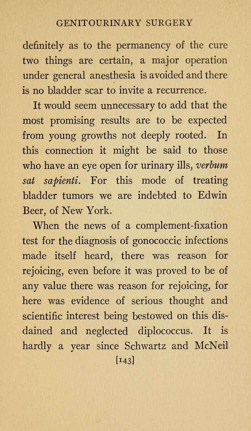 definitely as to the permanency of the cure two things are certain, a major operation under general anesthesia is avoided and there is no bladder scar to invite a recurrence. It would seem unnecessary to add that the most promising results are to be expected from young growths not deeply rooted. In this connection it might be said to those who have an eye open for urinary ills, verbum sat sapienti. For this mode of treating bladder tumors we are indebted to Edwin Beer, of New York. When the news of a complement-fixation test for the diagnosis of gonococcic infections made itself heard, there was reason for rejoicing, even before it was proved to be of any value there was reason for rejoicing, for here was evidence of serious thought and scientific interest being bestowed on this dis- dained and neglected diplococcus. It is hardly a year since Schwartz and McNeil [143]