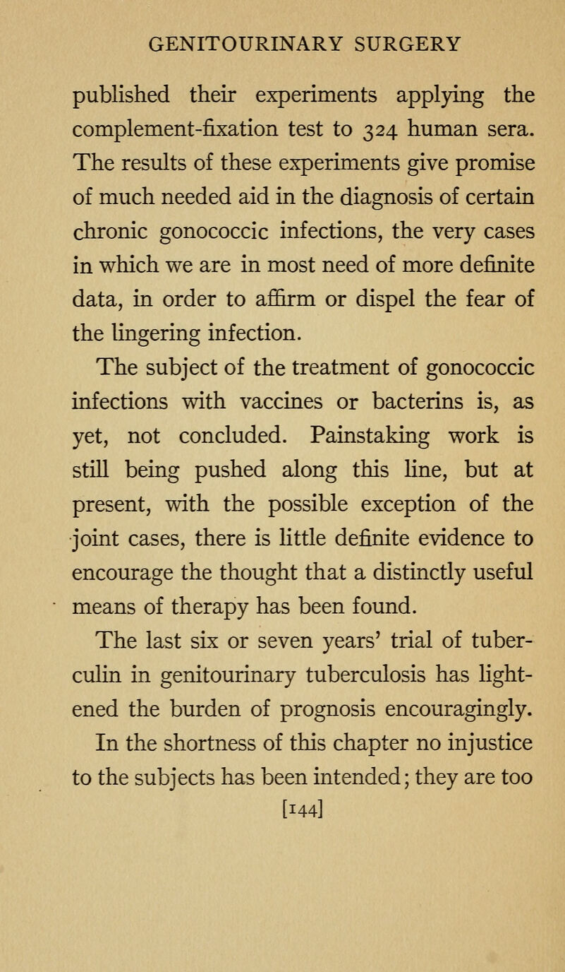 published their experiments applying the complement-fixation test to 324 human sera. The results of these experiments give promise of much needed aid in the diagnosis of certain chronic gonococcic infections, the very cases in which we are in most need of more definite data, in order to afifirm or dispel the fear of the lingering infection. The subject of the treatment of gonococcic infections with vaccines or bacterins is, as yet, not concluded. Painstaking work is still beiag pushed along this fine, but at present, with the possible exception of the joint cases, there is little definite evidence to encourage the thought that a distinctly useful means of therapy has been found. The last six or seven years' trial of tuber- culin in genitourinary tuberculosis has light- ened the burden of prognosis encouragingly. In the shortness of this chapter no injustice to the subjects has been intended; they are too [144]