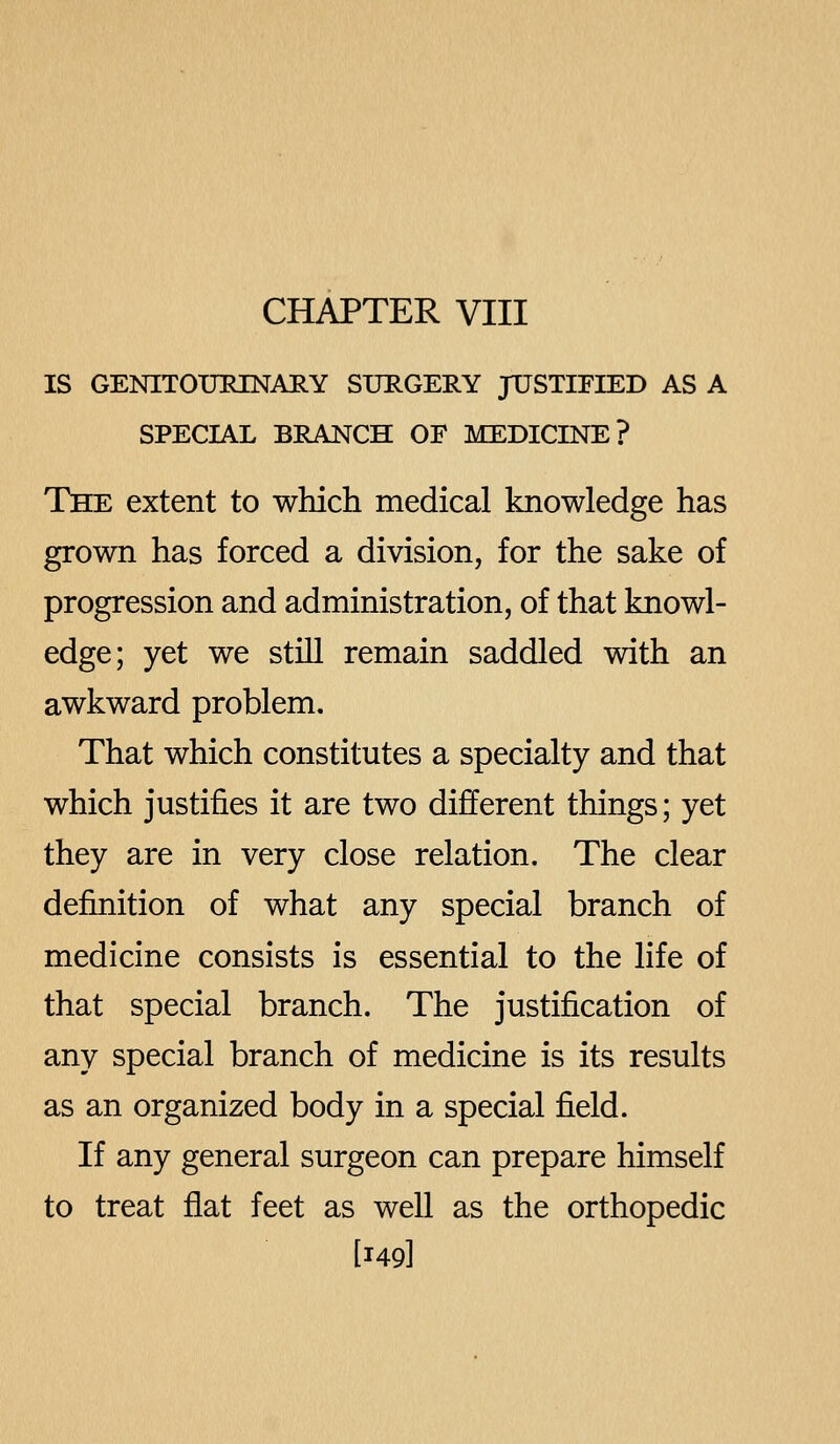 CHAPTER VIII IS GENITOURINARY SURGERY JTJSTIEIED AS A SPECIAL BRANCH OF MEDICINE? The extent to which medical knowledge has grown has forced a division, for the sake of progression and administration, of that knowl- edge; yet we still remain saddled with an awkward problem. That which constitutes a specialty and that which justifies it are two different things; yet they are in very close relation. The clear definition of what any special branch of medicine consists is essential to the life of that special branch. The justification of any special branch of medicine is its results as an organized body in a special field. If any general surgeon can prepare himself to treat flat feet as well as the orthopedic [149]