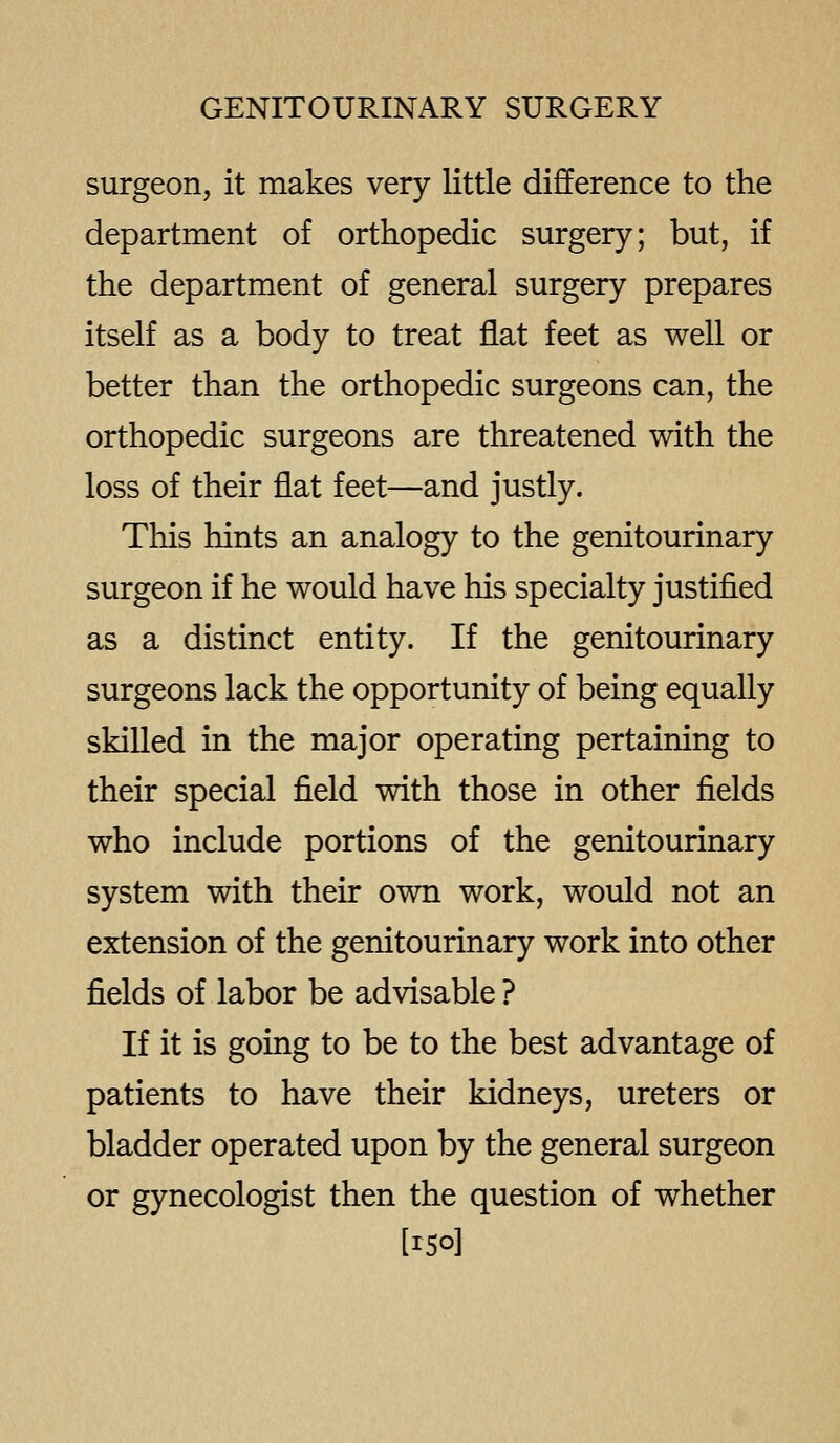surgeon, it makes very little difference to the department of orthopedic surgery; but, if the department of general surgery prepares itself as a body to treat flat feet as well or better than the orthopedic surgeons can, the orthopedic surgeons are threatened with the loss of their flat feet—and justly. This hints an analogy to the genitourinary surgeon if he would have his specialty justified as a distinct entity. If the genitourinary surgeons lack the opportunity of being equally skilled in the major operating pertaining to their special field with those in other fields who include portions of the genitourinary system with their own work, would not an extension of the genitourinary work into other fields of labor be advisable ? If it is going to be to the best advantage of patients to have their kidneys, ureters or bladder operated upon by the general surgeon or gynecologist then the question of whether [150]