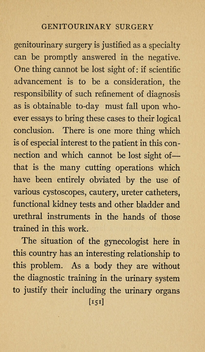 genitourinary surgery is justified as a specialty can be promptly answered in the negative. One thing cannot be lost sight of: if scientific advancement is to be a consideration, the responsibility of such refinement of diagnosis as is obtainable to-day must fall upon who- ever essays to bring these cases to their logical conclusion. There is one more thing which is of especial interest to the patient in this con- nection and which cannot be lost sight of— that is the many cutting operations which have been entirely obviated by the use of various cystoscopes, cautery, ureter catheters, functional kidney tests and other bladder and urethral instruments in the hands of those trained in this work. The situation of the gynecologist here in this country has an interesting relationship to this problem. As a body they are without the diagnostic training in the urinary system to justify their including the urinary organs [151]