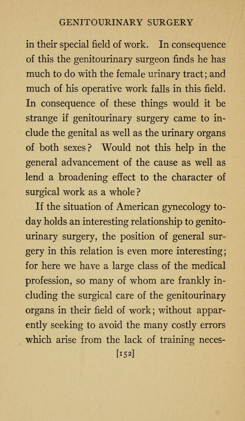 in their special field of work. In consequence of this the genitourinary surgeon finds he has much to do with the female urinary tract; and much of his operative work falls in this field. In consequence of these things would it be strange if genitourinary surgery came to in- clude the genital as well as the urinary organs of both sexes? Would not this help in the general advancement of the cause as well as lend a broadening effect to the character of surgical work as a whole ? If the situation of American gynecology to- day holds an interesting relationship to genito- urinary surgery, the position of general sur- gery in this relation is even more interesting; for here we have a large class of the medical profession, so many of whom are frankly in- cluding the surgical care of the genitourinary organs in their field of work; without appar- ently seeking to avoid the many costly errors which arise from the lack of training neces- [152I