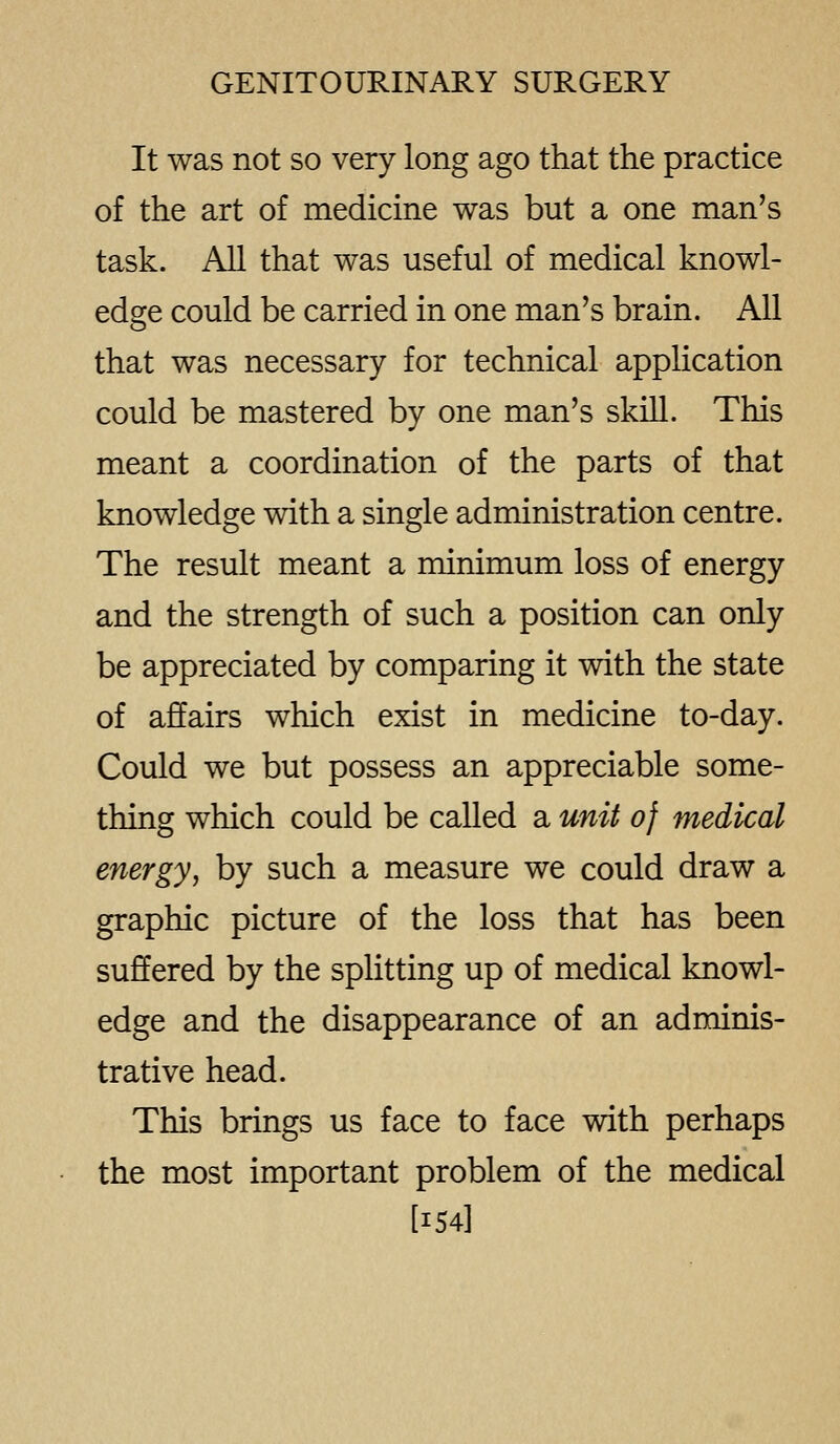 It was not so very long ago that the practice of the art of medicine was but a one man's task. All that was useful of medical knowl- edge could be carried in one man's brain. All that was necessary for technical application could be mastered by one man's skill. This meant a coordination of the parts of that knowledge with a single administration centre. The result meant a minimum loss of energy and the strength of such a position can only be appreciated by comparing it with the state of affairs which exist in medicine to-day. Could we but possess an appreciable some- thing which could be called a unit of medical energy, by such a measure we could draw a graphic picture of the loss that has been suffered by the splitting up of medical knowl- edge and the disappearance of an adminis- trative head. This brings us face to face with perhaps the most important problem of the medical [154]