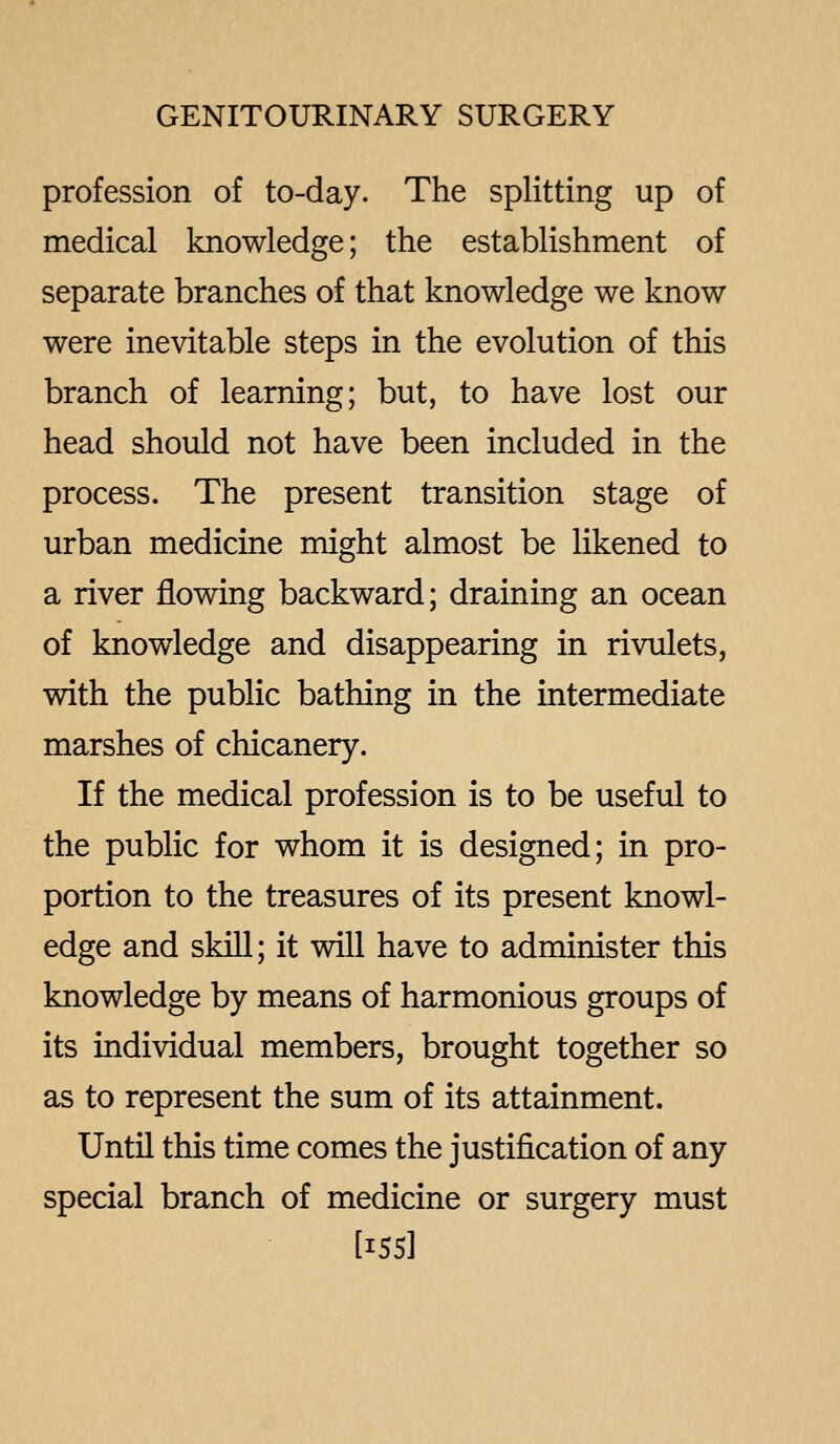 profession of to-day. The splitting up of medical knowledge; the establishment of separate branches of that knowledge we know were inevitable steps in the evolution of this branch of learning; but, to have lost our head should not have been included in the process. The present transition stage of urban medicine might almost be likened to a river flowing backward; draining an ocean of knowledge and disappearing in rivulets, with the public bathing in the intermediate marshes of chicanery. If the medical profession is to be useful to the public for whom it is designed; in pro- portion to the treasures of its present knowl- edge and skill; it will have to administer this knowledge by means of harmonious groups of its individual members, brought together so as to represent the sum of its attainment. Until this time comes the justification of any special branch of medicine or surgery must [155]